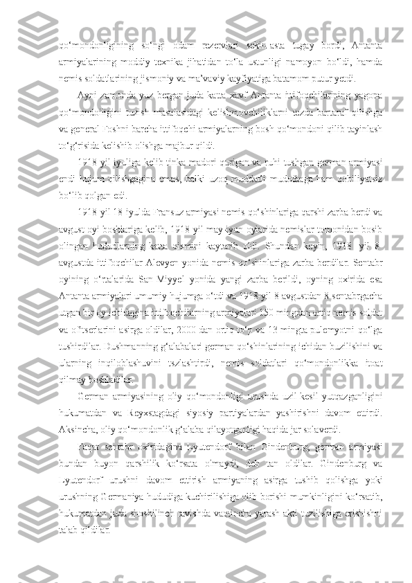 qo‘mondonligining   so‘ngi   odam   rezervlari   sekin-asta   tugay   bordi,   Antanta
armiyalarining   moddiy   texnika   jihatidan   to‘la   ustunligi   namoyon   bo‘ldi,   hamda
nemis soldatlarining jismoniy va ma’vaviy kayfiyatiga batamom putur yetdi.
Ayni   zamonda   yuz   bergan   juda   katta   xavf   Antanta   ittifoqchilarining   yagona
qo‘mondoiligini   tuzish   masalasidagi   kelishmovchiliklarni   tezda   bartaraf   qilishga
va general Foshni barcha ittifoqchi armiyalarning bosh qo‘mondoni qilib tayinlash
to‘g‘risida kelishib olishga majbur qildi.
1918-yil iyuliga kelib tinka madori qurigan va ruhi tushgan german armiyasi
endi   hujum   qilishgagina   emas,   balki   uzoq   muddatli   mudofaaga   ham   qobiliyatsiz
bo‘lib qolgan edi.
1918-yil 18-iyulda Fransuz armiyasi nemis qo‘shinlariga qarshi zarba berdi va
avgust oyi boshlariga kelib, 1918-yil may-iyun oylarida nemislar tomonidan bosib
olingan   hududlarning   katta   qismini   kaytarib   oldi.   Shundan   keyin,   1918   -yil   8-
avgustda ittifoqchilar  Alevyen yonida nemis qo‘shinlariga zarba berdilar. Sentabr
oyining   o‘rtalarida   San-Miyyel   yonida   yangi   zarba   berildi,   oyning   oxirida   esa
Antanta armiyalari umumiy hujumga o‘tdi va 1918-yil 8-avgustdan 8-sentabrgacha
utgan bir oy ichidagina ittifoqchilarning armiyalari 150 mingdan ortiq nemis soldat
va ofitserlarini asirga oldilar, 2000 dan ortiq to‘p va 13 mingta pulemyotni qo‘lga
tushirdilar. Dushmanning g‘alabalari german qo‘shinlarining ichidan buzilishini va
ularning   inqiloblashuvini   tszlashtirdi,   nemis   soldatlari   qo‘mondonlikka   itoat
qilmay boshladilar.
German   armiyasining   oliy   qo‘mondonligi   urushda   uzil-kesil   yutqazganligini
hukumatdan   va   Reyxstagdagi   siyosiy   partiyalardan   yashirishni   davom   ettirdi.
Aksincha, oliy qo‘mondonlik g‘alaba qilayotganligi haqida jar solaverdi.
Faqat   sentabr   oxiridagina   Lyutendorf   bilan   Gindenburg,   german   armiyasi
bundan   buyon   qarshilik   ko‘rsata   olmaydi,   deb   tan   oldilar.   Gindenburg   va
Lyutendorf   urushni   davom   ettirish   armiyaning   asirga   tushib   qolishga   yoki
urushning Germaniya hududiga kuchirilishiga olib borishi mumkinligini ko‘rsatib,
hukumatdan juda shoshilinch ravishda vaqtincha yarash  akti  tuzilishiga erishishni
talab qildilar. 