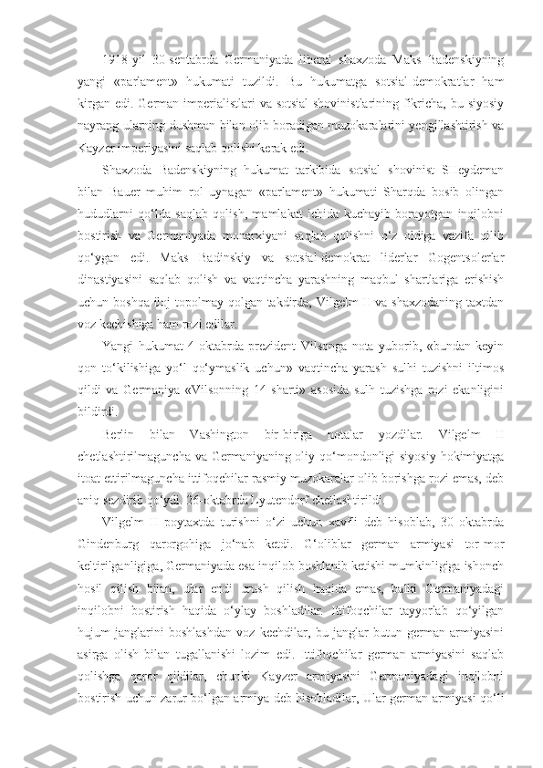 1918-yil   30-sentabrda   Germaniyada   liberal   shaxzoda   Maks   Badenskiyning
yangi   «parlament»   hukumati   tuzildi.   Bu   hukumatga   sotsial-demokratlar   ham
kirgan edi.  German imperialistlari  va sotsial-shovinistlarining fikricha, bu siyosiy
nayrang ularning dushman bilan olib boradigan muzokaralarini yengillashtirish va
Kayzer imperiyasini saqlab qolishi kerak edi.
Shaxzoda   Badenskiyning   hukumat   tarkibida   sotsial   shovinist   SHeydeman
bilan   Bauer   muhim   rol   uynagan   «parlament»   hukumati   Sharqda   bosib   olingan
hududlarni   qo‘lda   saqlab   qolish,   mamlakat   ichida   kuchayib   borayotgan   inqilobni
bostirish   va   Germaniyada   monarxiyani   saqlab   qolishni   o‘z   oldiga   vazifa   qilib
qo‘ygan   edi.   Maks   Badinskiy   va   sotsial-demokrat   liderlar   Gogentsolerlar
dinastiyasini   saqlab   qolish   va   vaqtincha   yarashning   maqbul   shartlariga   erishish
uchun boshqa iloj  topolmay qolgan takdirda, Vilgelm  II va shaxzodaning  taxtdan
voz kechishiga ham rozi edilar.
Yangi   hukumat   4-oktabrda   prezident   Vilsonga   nota   yuborib,   «bundan   keyin
qon   to‘kilishiga   yo‘l   qo‘ymaslik   uchun»   vaqtincha   yarash   sulhi   tuzishni   iltimos
qildi   va   Germaniya   «Vilsonning   14   sharti»   asosida   sulh   tuzishga   rozi   ekanligini
bildirdi.
Berlin   bilan   Vashington   bir-biriga   notalar   yozdilar.   Vilgelm   II
chetlashtirilmaguncha va Germaniyaning oliy qo‘mondonligi  siyosiy hokimiyatga
itoat ettirilmaguncha ittifoqchilar rasmiy muzokaralar olib borishga rozi emas, deb
aniq sezdirib qo‘ydi. 26-oktabrda Lyutendorf chetlashtirildi.
Vilgelm   II   poytaxtda   turishni   o‘zi   uchun   xavfli   deb   hisoblab,   30   oktabrda
Gindenburg   qarorgohiga   jo‘nab   ketdi.   G‘oliblar   german   armiyasi   tor-mor
keltirilganligiga, Germaniyada esa inqilob boshlanib ketishi mumkinligiga ishonch
hosil   qilish   bilan,   ular   endi   urush   qilish   haqida   emas,   balki   Germaniyadagi
inqilobni   bostirish   haqida   o‘ylay   boshladilar.   Ittifoqchilar   tayyorlab   qo‘yilgan
hujum   janglarini   boshlashdan   voz   kechdilar,   bu   janglar   butun   german   armiyasini
asirga   olish   bilan   tugallanishi   lozim   edi.   Ittifoqchilar   german   armiyasini   saqlab
qolishga   qaror   qildilar,   chunki   Kayzer   armiyasini   Germaniyadagi   inqilobni
bostirish uchun zarur bo‘lgan armiya deb hisobladilar, Ular german armiyasi qo‘li 