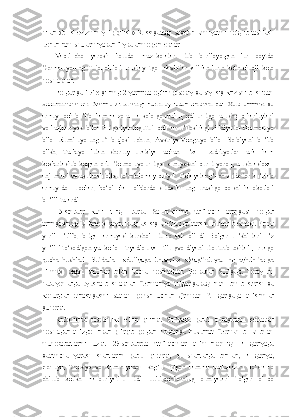 bilan «bolshevizmni yo‘q qilish» Rossiyadagi  sovet hokimiyatini bo‘g‘ib tashlash
uchun ham shu armiyadan foydalanmoqchi edilar.
Vaqtincha   yarash   haqida   muzokaralar   olib   borilayotgan   bir   paytda
Germaniyaning ittifoqchilari urushayotgan davlatlar safidan birin-ketin chiqib keta
boshladilar.
Bolgariya 1918-yilning 2-yarmida og‘ir iqtisodiy va siyosiy krizisni boshidan
kechirmoqda edi. Mamlakat xujaligi butunlay izdan chiqqan edi. Xalq ommasi va
armiya och bo‘lib, hamma zarur narsalarga muhtoj edi. Bolgar urushqoq harbiylari
va burjuaziyasi bilan Bolgariyaning ittifoqchilari o‘rtasidagi ziddiyatlar Germaniya
bilan   Ruminiyaning   Dobrujasi   uchun,   Avstriya-Vengriya   bilan   Serbiyani   bo‘lib
olish,   Turkiya   bilan   sharqiy   Frakiya   uchun   o‘zaro   ziddiyatlar   juda   ham
keskinlashib  ketgan  edi.  Germaniya  Bolgar   armiyasini  qurol  yaroq,  urush  aslaxa-
anjomlari va ust-bosh bilan ta’minlamay qo‘ydi. Och-yalang‘och soldatlar ko‘plab
armiyadan   qochar,   ko‘pincha   polklarda   soldatlarning   urushga   qarshi   harakatlari
bo‘lib turardi.
15-sentabr   kuni   tong   otarda   Salonikining   ittifoqchi   armiyasi   bolgar
armiyasining Dobropol rayonidagi asosiy kuchlariga qarshi  hujum boshladi. Front
yorib   o‘tilib,   bolgar   armiyasi   kurshab   olinib   asir   olindi.   Bolgar   qo‘shinlari   o‘z
yo‘lini to‘sadigan yunkerlar otryadlari va otliq gvardiyani uloqtirib tashlab, orqaga
qocha   boshladi.   Soldatlar:   «Sofiyaga   boramiz»   «Mag‘lubiyatning   aybdorlariga
o‘lim!»   degan   shiorlar   bilan   kecha   boshladilar.   Soldatlar   Sofiyaga   borayotib
batalyonlarga  uyusha  boshladilar.   Germaniya   bolgariyadagi  inqilobni  bostirish  va
koburglar   dinastiyasini   saqlab   qolish   uchun   Qrimdan   Bolgariyaga   qo‘shinlar
yubordi.
Rodomirda   respublika   e’lon   qilindi.   Sofiyaga   qarab   borayotgan   soldatlar
boshlagan   qo‘zgolondan   qo‘rqib   qolgan   Bolgariya   hukumati   German   bloki   bilan
munosabatlarini   uzdi.   29-sentabrda   ittifoqchilar   qo‘mondonligi   Bolgariyaga
vaqtincha   yarash   shartlarini   qabul   qildirdi,   bu   shartlarga   binoan,   Bolgariya,
Serbiya,   Gretsiya   va   Ruminiyadan   ishg‘ol   qilgan   hamma   hududlarini   bo‘shatib
chiqib   ketish   majburiyatini   oldi.   Ittifoqchilarning   armiyalari   bolgar   aloqa 