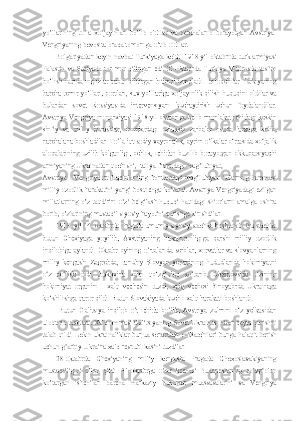 yo‘llarining   to‘la   xo‘jayinlari   bo‘lib   oldilar   va   parchalanib   borayotgan   Avstriya-
Vengriyaning bevosita oraqa tomoniga o‘tib oldilar.
Bolgariyadan keyin navbat Turkiyaga keldi. 1918-yil oktabrida turk armiyasi
Falastin   va   Suriyada   tor-mor   qilingan   edi.   31-oktabrda   Turkiya   Mudrosda   taslim
bo‘lish haqida inglizlar qabul qildirgan bitimni izmoladi. Ittifoqchilar Turkiyaning
barcha temir yo‘llari, portlari, suv yo‘llariga xo‘jayinlik qilish huquqini oldilar va
bulardan   sovet   Rossiyasida   intervensiyani   kuchaytirish   uchun   foydalandilar.
Avstriya-Vengriya monarxiyasi 1918 yil oktabriga kelib mamlakat ichidagi keskin
sinfiy   va   milliy   kurashlar,   frontlardagi   uzluksiz   zarbalar   ostida   larzaga   kelib,
parchalana boshladilar. To‘la iqtisodiy vayronalik, ayrim o‘lkalar o‘rtasida xo‘jalik
aloqalarining  uzilib  kolganligi,   ochlik,  ichidan   buzilib  borayotgan   okkupatsiyachi
armiyaning Ukrainadan qochishi, Italiya frontidagi mag‘lubiyat,
Avstriya – Vengriya ittifoqchilarning frontlardagi mag‘lubiyati bularning hammasi
milliy ozodlik harakatini yangi bosqichga ko‘tardi. Avstriya-Vengriyadagi ezilgan
millatlarning o‘z taqdirini o‘zi belgilash huquqi haqidagi  shiorlarni amalga oshira
borib, o‘zlarining mustaqil siyosiy hayotini qurishga kirishdilar.
1918- yil 14- oktabrda Pragada umumiy siyosiy stachka boshlandi. Bu stachka
butun   Chexiyaga   yoyilib,   Avstriyaning   hukumronligiga   qarshi   milliy   ozodlik
inqilobiga aylandi. Oktabr oyining o‘rtalarida serblar, xorvatlar va slovyanlarning
milliy   kengashi   Zagrebda,   Janubiy   Slovyan   yerlarining   hududlarida   hokimiyatni
o‘z   qo‘lida   oldi.   Bukovina   xalqi   qo‘zg‘olon   ko‘tarib,   Chernovsida   o‘zining
hokimiyat   organini   -   xalq   vechesini   tuzdi,   xalq   vechesi   3-noyabrda   Ukrainaga
ko‘shilishga qaror qildi. Butun Slovakiyada kuchli xalq harakati boshlandi.
  Butun   Galitsiya   inqilob   o‘t   ichida   bo‘lib,   Avstriya   zulmini   o‘z   yelkasidan
uloqtirib tashladi. Xalq ommasi Galitsiyaning Sovet Ukrainasi bilan qayta qurishni
talab qildi. Lekin ukrainaliklar burjua separatchi millatchilari bunga halaqit berish
uchun g‘arbiy Ukraina xalq respublikasini tuzdilar.
28-oktabrda   Chexiyaning   milliy   kengashi   Pragada   Chexoslavakiyaning
mustaqilligini   e’lon   qildi.   31-oktabrga   o‘tar   kechasi   Budapeshtning   qo‘zg‘olon
ko‘targan   ishchilari   barcha   markaziy   hukumat   muassasalarini   va   Vengriya 