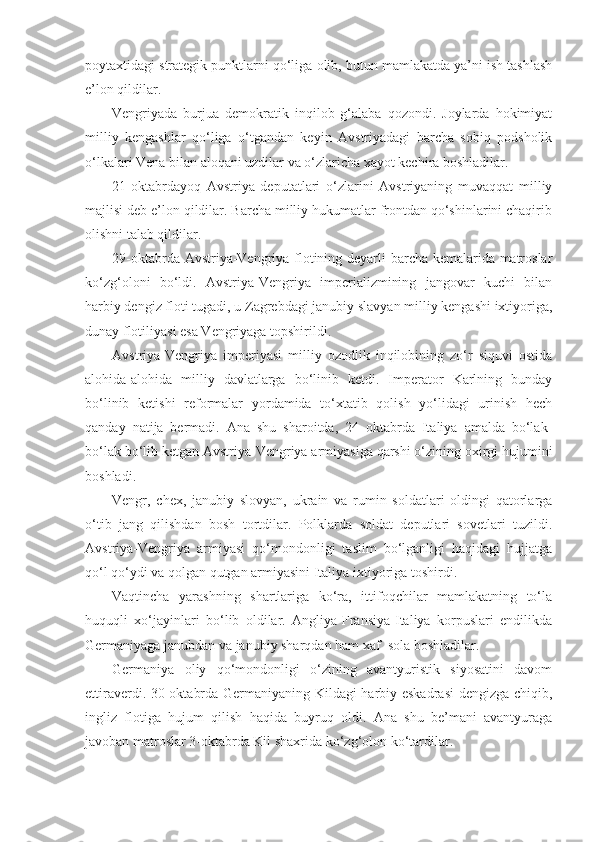 poytaxtidagi strategik punktlarni qo‘liga olib, butun mamlakatda ya’ni ish tashlash
e’lon qildilar.
Vengriyada   burjua   demokratik   inqilob   g‘alaba   qozondi.   Joylarda   hokimiyat
milliy   kengashlar   qo‘liga   o‘tgandan   keyin   Avstriyadagi   barcha   sobiq   podsholik
o‘lkalari Vena bilan aloqani uzdilar va o‘zlaricha xayot kechira boshladilar.
21-oktabrdayoq   Avstriya   deputatlari   o‘zlarini   Avstriyaning   muvaqqat   milliy
majlisi deb e’lon qildilar. Barcha milliy hukumatlar frontdan qo‘shinlarini chaqirib
olishni talab qildilar.
29-oktabrda Avstriya-Vengriya flotining deyarli barcha kemalarida matroslar
ko‘zg‘oloni   bo‘ldi.   Avstriya-Vengriya   imperializmining   jangovar   kuchi   bilan
harbiy dengiz floti tugadi, u Zagrebdagi janubiy slavyan milliy kengashi ixtiyoriga,
dunay flotiliyasi esa Vengriyaga topshirildi.
Avstriya-Vengriya   imperiyasi   milliy   ozodlik   inqilobining   zo‘r   siquvi   ostida
alohida-alohida   milliy   davlatlarga   bo‘linib   ketdi.   Imperator   Karlning   bunday
bo‘linib   ketishi   reformalar   yordamida   to‘xtatib   qolish   yo‘lidagi   urinish   hech
qanday   natija   bermadi.   Ana   shu   sharoitda,   24   oktabrda   Italiya   amalda   bo‘lak-
bo‘lak bo‘lib ketgan Avstriya-Vengriya armiyasiga qarshi o‘zining oxirgi hujumini
boshladi.
Vengr,   chex,   janubiy   slovyan,   ukrain   va   rumin   soldatlari   oldingi   qatorlarga
o‘tib   jang   qilishdan   bosh   tortdilar.   Polklarda   soldat   deputlari   sovetlari   tuzildi.
Avstriya-Vengriya   armiyasi   qo‘mondonligi   taslim   bo‘lganligi   haqidagi   hujjatga
qo‘l qo‘ydi va qolgan qutgan armiyasini Italiya ixtiyoriga toshirdi.
Vaqtincha   yarashning   shartlariga   ko‘ra,   ittifoqchilar   mamlakatning   to‘la
huquqli   xo‘jayinlari   bo‘lib   oldilar.   Angliya-Fransiya-Italiya   korpuslari   endilikda
Germaniyaga janubdan va janubiy sharqdan ham xaf  sola boshladilar.
Germaniya   oliy   qo‘mondonligi   o‘zining   avantyuristik   siyosatini   davom
ettiraverdi. 30-oktabrda Germaniyaning Kildagi harbiy eskadrasi  dengizga chiqib,
ingliz   flotiga   hujum   qilish   haqida   buyruq   oldi.   Ana   shu   be’mani   avantyuraga
javoban matroslar 3-oktabrda Kil shaxrida ko‘zg‘olon ko‘tardilar. 