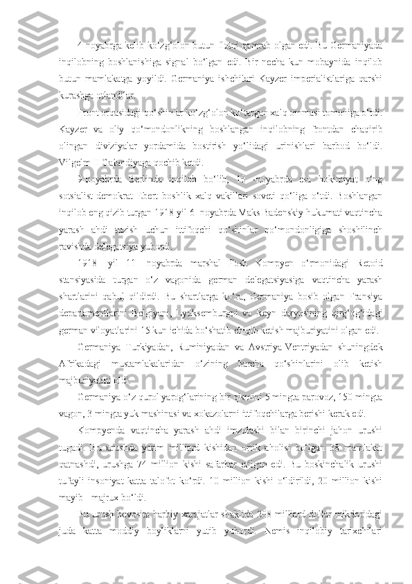 4-noyabrga kelib ko‘zg‘olon butun flotni qamrab olgan edi. Bu Germaniyada
inqilobning   boshlanishiga   signal   bo‘lgan   edi.   Bir   necha   kun   mobaynida   inqilob
butun   mamlakatga   yoyildi.   Germaniya   ishchilari   Kayzer   imperialistlariga   qarshi
kurashga otlandilar.
Front orqasidagi qo‘shinlar ko‘zg‘olon ko‘targan xalq ommasi tomoniga o‘tdi.
Kayzer   va   oliy   qo‘mondonlikning   boshlangan   inqilobning   frontdan   chaqirib
olingan   diviziyalar   yordamida   bostirish   yo‘lidagi   urinishlari   barbod   bo‘ldi.
Vilgelm II Galandiyaga qochib ketdi.
9-noyabrda   Berlinda   inqilob   bo‘lib,   10   -noyabrda   esa   hokimiyat   o‘ng
sotsialist-demokrat   Ebert   boshlik   xalq   vakillari   soveti   qo‘liga   o‘tdi.   Boshlangan
inqilob eng qizib turgan 1918-yil 6- noyabrda Maks Badenskiy hukumati vaqtincha
yarash   ahdi   tuzish   uchun   ittifoqchi   qo‘shinlar   qo‘mondonligiga   shoshilinch
ravishda delegatsiya yubordi.
1918-   yil   11-   noyabrda   marshal   Fosh   Kompyen   o‘rmonidagi   Retoid
stansiyasida   turgan   o‘z   vagonida   german   delegatsiyasiga   vaqtincha   yarash
shartlarini   qabul   qildirdi.   Bu   shartlarga   ko‘ra,   Germaniya   bosib   olgan   Fransiya
departamentlarini   Belgiyani,   Lyuksemburgni   va   Reyn   daryosining   qirg‘og‘idagi
german viloyatlarini 15 kun ichida bo‘shatib chiqib ketish majburiyatini olgan edi.
Germaniya   Turkiyadan,   Ruminiyadan   va   Avstriya-Ventriyadan   shuningdek
Afrikadagi   mustamlakalaridan   o‘zining   barcha   qo‘shinlarini   olib   ketish
majburiyatini oldi.
Germaniya o‘z qurol yarog‘larining bir qismini 5 mingta parovoz, 150 mingta
vagon, 3 mingta yuk mashinasi va xokazolarni ittifoqchilarga berishi kerak edi.
Kompyenda   vaqtincha   yarash   ahdi   imzolashi   bilan   birinchi   jahon   urushi
tugadi.   Bu   urushda   yarim   milliard   kishidan   ortik   aholisi   bo‘lgan   38   mamlakat
qatnashdi,   urushga   74   million   kishi   safarbar   etilgan   edi.   Bu   boskinchalik   urushi
tufayli   insoniyat   katta   talofot   ko‘rdi.   10   million   kishi   o‘ldirildi,   20   million   kishi
mayib - majrux bo‘ldi.
Bu  urush  bevosita  harbiy  xarajatlar   shaklida  208 milliard dollar  mikdoridagi
juda   katta   moddiy   boyliklarni   yutib   yubordi.   Nemis   inqilobiy   tarixchilari 