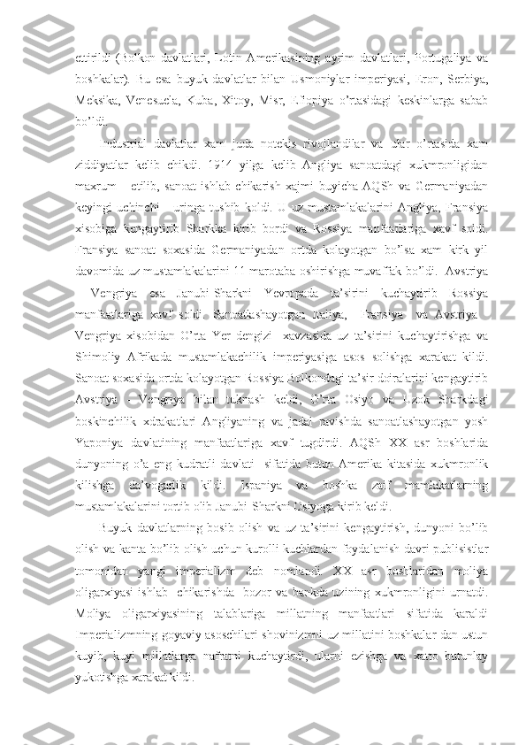 ettirildi   (Bolkon   davlatlari,   Lotin   Amerikasining   ayrim   davlatlari,   Portugaliya   va
boshkalar).   Bu   esa   buyuk   davlatlar   bilan   Usmoniylar   imperiyasi,   Eron,   Serbiya,
Meksika,   Venesuela,   Kuba,   Xitoy,   Misr,   Efiopiya   o’rtasidagi   keskinlarga   sabab
bo’ldi.
Industrial   davlatlar   xam   juda   notekis   rivojlandilar   va   ular   o’rtasida   xam
ziddiyatlar   kelib   chikdi.   1914   yilga   kelib   Angliya   sanoatdagi   xukmronligidan
maxrum       etilib,   sanoat   ishlab   chikarish   xajmi   buyicha   AQSh   va   Germaniyadan
keyingi   uchinchi       uringa   tushib   koldi.   U   uz   mustamlakalarini   Angliya,   Fransiya
xisobiga   kengaytirib   Sharkka   kirib   bordi   va   Rossiya   manfaatlariga   xavf   soldi.
Fransiya   sanoat   soxasida   Germaniyadan   ortda   kolayotgan   bo’lsa   xam   kirk   yil
davomida uz mustamlakalarini 11 marotaba oshirishga muvaffak bo’ldi.   Avstriya
-   Vengriya   esa   Janubi-Sharkni   Yevropada   ta’sirini   kuchaytirib   Rossiya
manfaatlariga   xavf   soldi.   Sanoatlashayotgan   Italiya,     Fransiya     va   Avstriya   -
Vengriya   xisobidan   O’rta   Yer   dengizi     xavzasida   uz   ta’sirini   kuchaytirishga   va
Shimoliy   Afrikada   mustamlakachilik   imperiyasiga   asos   solishga   xarakat   kildi.
Sanoat soxasida ortda kolayotgan Rossiya Bolkondagi ta’sir doiralarini kengaytirib
Avstriya   -   Vengriya   bilan   tuknash   keldi,   O’rta   Osiyo   va   Uzok   Sharkdagi
boskinchilik   xdrakatlari   Angliyaning   va   jadal   ravishda   sanoatlashayotgan   yosh
Yaponiya   davlatining   manfaatlariga   xavf   tugdirdi.   AQSh   XX   asr   boshlarida
dunyoning   o’a   eng   kudratli   davlati     sifatida   butun   Amerika   kitasida   xukmronlik
kilishga   da’vogarlik   kildi.   Ispaniya   va   boshka   zaif   mamlakatlarning
mustamlakalarini tortib  olib Janubi-Sharkni Osiyoga kirib keldi.
Buyuk   davlatlarning   bosib   olish   va   uz   ta’sirini   kengaytirish,   dunyoni   bo’lib
olish va kanta bo’lib olish uchun kurolli kuchlardan foydalanish davri publisistlar
tomonidan   yangi   imperializm   deb   nomlandi.   XX   asr   boshlaridan   moliya
oligarxiyasi   ishlab     chikarishda     bozor   va   bankda   uzining   xukmronligini   urnatdi.
Moliya   oligarxiyasining   talablariga   millatning   manfaatlari   sifatida   karaldi
Imperializmning goyaviy asoschilari shovinizmni uz millatini boshkalar dan ustun
kuyib,   kuyi   millatlarga   nafratni   kuchaytirdi,   ularni   ezishga   va   xatto   butunlay
yukotishga xarakat kildi. 