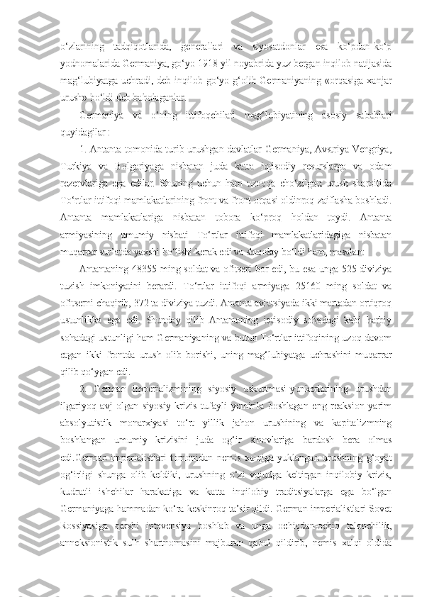 o‘zlarining   tadqiqotlarida,   generallari   va   siyosatdonlar   esa   ko‘pdan-ko‘p
yodnomalarida Germaniya, go‘yo 1918-yil noyabrida yuz bergan inqilob natijasida
mag‘lubiyatga uchradi, deb inqilob go‘yo g‘olib Germaniyaning «orqasiga  xanjar
urush» bo‘ldi deb baholaganlar.
Germaniya   va   o‘ning   ittifoqchilari   mag‘lubiyatining   asosiy   sabablari
quyidagilar :
1. Antanta tomonida turib urushgan davlatlar Germaniya, Avstriya-Vengriya,
Turkiya   va   Bolgariyaga   nisbatan   juda   katta   iqtisodiy   resurslarga   va   odam
rezervlariga   ega   edilar.   Shuning   uchun   ham   uzoqqa   cho‘zilgan   urush   sharoitida
To‘rtlar ittifoqi mamlakatlarining front va front orqasi oldinroq zaiflasha boshladi.
Antanta   mamlakatlariga   nisbatan   tobora   ko‘proq   holdan   toydi.   Antanta
armiyasining   umumiy   nisbati   To‘rtlar   ittifoqi   mamlakatlaridagiga   nisbatan
muqarrar sur’atda yaxshi bo‘lishi kerak edi va shunday bo‘ldi ham, masalan:
Antantaning 48355 ming soldat  va ofitseri  bor edi, bu esa unga 525 diviziya
tuzish   imkoniyatini   berardi.   To‘rtlar   ittifoqi   armiyaga   25160   ming   soldat   va
ofitserni chaqirib, 372 ta diviziya tuzdi. Antanta aviatsiyada ikki martadan ortiqroq
ustunlikka   ega   edi.   Shunday   qilib   Antantaning   iqtisodiy   sohadagi   kabi   harbiy
sohadagi ustunligi ham Germaniyaning va butun To‘rtlar ittifoqining uzoq davom
etgan   ikki   frontda   urush   olib   borishi,   uning   mag‘lubiyatga   uchrashini   muqarrar
qilib qo‘ygan edi.
2.   German   imperializmining   siyosiy   uskurtmasi-yunkerlarining   urushdan
ilgariyoq   avj   olgan   siyosiy   krizis   tufayli   yemirila   boshlagan   eng   reaksion   yarim
absolyutistik   monarxiyasi   to‘rt   yillik   jahon   urushining   va   kapitalizmning
boshlangan   umumiy   krizisini   juda   og‘ir   sinovlariga   bardosh   bera   olmas
edi.German   imperialistlari   tomonidan   nemis   xalqiga   yuklangan   urushning   g‘oyat
og‘irligi   shunga   olib   keldiki,   urushning   o‘zi   vujudga   keltirgan   inqilobiy   krizis,
kudratli   ishchilar   harakatiga   va   katta   inqilobiy   traditsiyalarga   ega   bo‘lgan
Germaniyaga hammadan ko‘ra keskinroq ta’sir qildi. German imperialistlari Sovet
Rossiyasiga   qarshi   intevensiya   boshlab   va   unga   ochiqdan-ochiq   talonchilik,
anneksionistik   sulh   shartnomasini   majburan   qabul   qildirib,   nemis   xalqi   oldida 