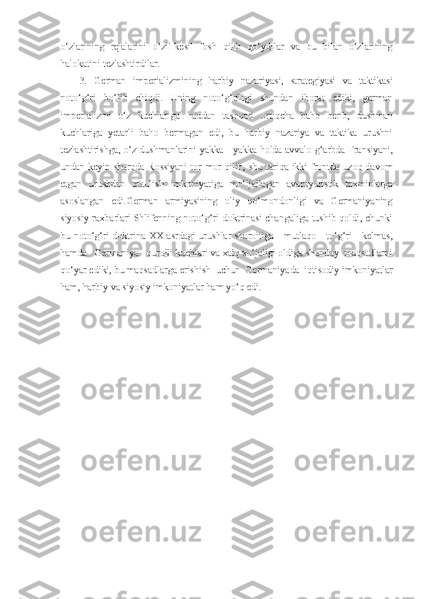 o‘zlarining   rejalarini   o‘zil-kesil   fosh   qilib   qo‘ydilar   va   bu   bilan   o‘zlarining
halokatini tezlashtirdilar.
3.   German   imperializmining   harbiy   nazariyasi,   strategiyasi   va   taktikasi
noto‘g‘ri   bo‘lib   chiqdi.   Uning   noto‘g‘riligi   shundan   iborat   ediki,   german
imperializmi   o‘z   kuchlariga   haddan   tashqari   ortiqcha   baho   berib,   dushman
kuchlariga   yetarli   baho   bermagan   edi,   bu   harbiy   nazariya   va   taktika   urushni
tezlashtirishga, o‘z dushmanlarini yakka - yakka holda avvalo g‘arbda Fransiyani,
undan keyin sharqda Rossiyani  tor-mor  qilib, shu tariqa ikki  frontda uzoq davom
etgan   urushdan   qutulish   imkoniyatiga   mo‘ljallagan   avantyuristik   taxminlarga
asoslangan   edi.German   armiyasining   oliy   qo‘mondonligi   va   Germaniyaning
siyosiy raxbarlari Shlifenning noto‘g‘ri doktrinasi changaliga tushib qoldi, chunki
bu noto‘g‘ri doktrina XX asrdagi urushlar sharoitiga     mutlaqo     to‘g‘ri     kelmas,
hamda   Germaniya   qurolli kuchlari va xalq xo‘jaligi oldiga shunday  maqsadlarni
qo‘yar ediki, bu maqsadlarga erishish  uchun  Germaniyada  iqtisodiy imkoniyatlar
ham, harbiy va siyosiy imkoniyatlar ham yo‘q edi.  