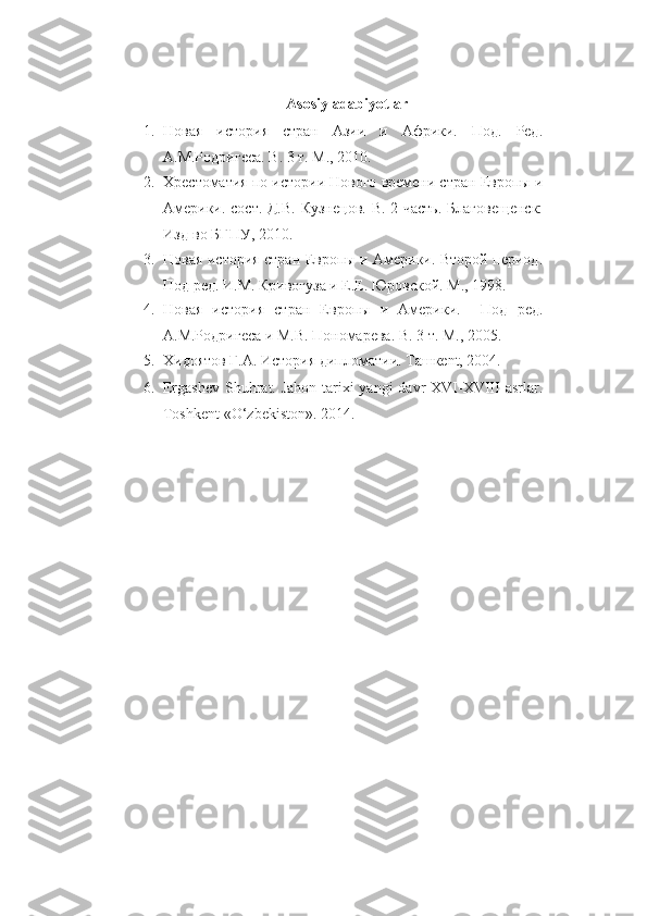 Asosiy adabiyotlar
1. Новая   история   стран   Азии   и   Африки.   Под.   Ред.
А.М.Родригеса. В. 3 т. М., 2010.
2. Х рестоматия  по истории Нового времени стран Европы и
Америки .   сост. Д.В. Кузнецов . В. 2 часть.   Благовещенск:
Изд-во БГПУ, 2010.
3. Новая история стран Европы и Америки. Второй период.
Под ред. И.М. Кривогуза и Е.Е. Юровской. М., 1998.
4. Новая   история   стран   Европы   и   Америки.     Под   ред.
А.М.Родригеса  и  М . В .  Пономарева .  В. 3 т.  М.,  2005 .
5. Хидоятов Г.А. История дипломатии. Ташкent, 2004.
6. Ergashev Shuhrat. Jahon tarixi yangi  davr XVI-XVIII  asrlar.
Toshkent «O‘zbekiston». 2014. 