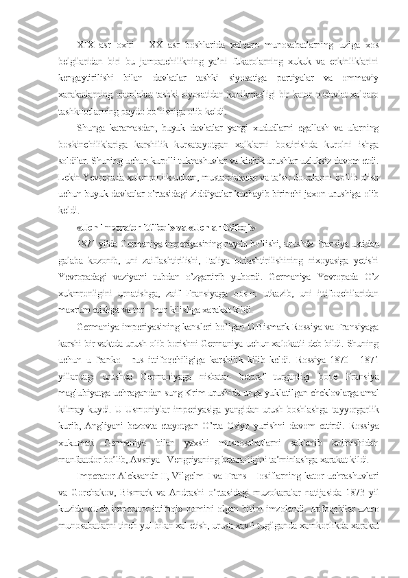 XIX   asr   oxiri   -   XX   asr   boshlarida   xalqaro   munosabatlarning   uziga   xos
belgilaridan   biri   bu   jamoatchilikning   ya’ni   fukarolarning   xukuk   va   erkinliklarini
kengaytirilishi   bilan   davlatlar   tashki   siyosatiga   partiyalar   va   ommaviy
xarakatlarning mamlakat tashki siyosatidan konikmasligi bir kator nodavlat xalqaro
tashkilotlarning paydo bo’lishiga olib keldi.
Shunga   karamasdan,   buyuk   davlatlar   yangi   xududlarni   egallash   va   ularning
boskinchiliklariga   karshilik   kursatayotgan   xalklarni   bostirishda   kurolni   ishga
soldilar. Shuning uchun kurolli tuknashuvlar va kichik urushlar uzluksiz davom etdi.
Lekin Yevropada xukmronlik uchun, mustamlakalar va ta’sir doiralarini bo’lib olish
uchun buyuk davlatlar o’rtasidagi ziddiyatlar kuchayib birinchi jaxon urushiga olib
keldi.
«Uch imperator ittifoqi» va «Uchlar ittifoqi»
1871   yilda Germaniya imperiyasining paydo bo’lishi, urushda Fransiya ustidan
galaba   kozonib,   uni   zaiflashtirilishi,   Italiya   birlashtirilishining   nixoyasiga   yetishi
Yevropadagi   vaziyatni   tubdan   o’zgartirib   yubordi.   Germaniya   Yevropada   O’z
xukmronligini   urnatishga,   zaif   Fransiyaga   bosim   utkazib,   uni   ittifoqchilaridan
maxrum etishga va  tor - mor kilishga xarakat kildi.
Germaniya imperiyasining kansleri bo’lgan O.Bismark Rossiya va Fransiyaga
karshi bir vaktda urush olib borishni Germaniya uchun xalokatli deb bildi. Shuning
uchun   u   franko   -   rus   ittifoqchiligiga   karshilik   kilib   keldi.   Rossiya   1870   -   1871
yillardagi   urushda   Germaniyaga   nisbatan   betaraf   turganligi   bone   Fransiya
maglubiyatga uchragandan sung Krim urushida unga yuklatilgan  cheklovlarga amal
kilmay   kuydi.   U   Usmoniylar   imperiyasiga   yangidan   urush   boshlashga   tayyorgarlik
kurib,   Angliyani   bezovta   etayotgan   O’rta   Osiyo   yurishni   davom   ettirdi.   Rossiya
xukumati   Germaniya   bilan   yaxshi   musnosabatlarni   saklanib   kolinishidan
manfaatdor bo’lib, Avsriya - Vengriyaning betarafligini ta’minlashga xarakat kildi.
Imperator Aleksandr II, Vilgelm I va Frans - Iosiflarning kator   uchrashuvlari
va   Gorchakov,   Bismark   va   Andrashi   o’rtasidagi   muzokaralar   natijasida   1873   yil
kuzida   «Uch  imperator   ittifoqi»   nomini   olgan   bitim   imzolandi.   Ittifoqchilar uzaro
munosabatlarni tinch yul bilan xal etish, urush xavfi tugilganda  xamkorlikda xarakat 