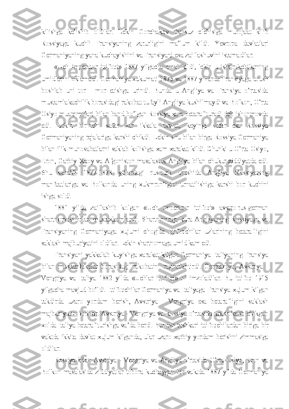 kilishga   kelishib   oldilar.   Lekin   Gorchakov   fransuz   elchisiga   murojaat   kilib
Rossiyaga   kuchli   Fransiyaning   zarurligini   ma’lum   kildi.   Yevropa   davlatlari
Germaniyaning yana kuchayishini va Fransiyani esa zaiflashuvini istamadilar.
«Uch   imperator   ittifoqi»   1887   yilgacha   amal   kildi,   lekin   u   ishtirokchilarning
umidlarini oklamadi. Germaniya xukumati 1875 va 1887 yillarda Fransiyaga urush
boshlab   uni   tor   -   mor   etishga   urindi.   Bunda   u   Angliya   va   Fransiya   o’rtasida
mustamlakachilik borasidagi rakobat tufayli Angliya kushilmaydi va Bolkon, O’rta
Osiyo muammolari bilan band bo’lgan Rossiya xam betaraf turadi deb ishonmovda
edi.   Lekin   birinchi   safar   xar   ikkala   davlat,   keyingi   safar   esa   Rossiya
Germaniyaning rejalariga karshi chikdi. Lekin shu bilan birga Rossiya Germaniya
bilan ilik   munosabatlarni saklab kolishga xam xarakat kildi. Chunki u O’rta Osiyo,
Eron, Garbiy Xitoy va Afgoniston masalasida Angliya bilan chukur ziddiyatda edi.
Shu   sababli   1877- 1878   yillardagi   rus-turk   urushida   Angliya   Rossiyaning
manfaatlariga   va   Bolkonda   uning   xukmronligini   urnatilishiga   karshi   bor   kuchini
ishga soldi.
1881   yilda   zaiflashib   kolgan   «Uch   imperator   ittifoqi»   avstro-rus-german
shartnomasi   bilan   mustaxkamlandi.   Shartnomaga   kura   Angliyaning   Rossiyaga   va
Fransiyaning   Germaniyaga   xujumi   chogida   ittifoqchilar   uzlarining   betarafligini
saklash majburiyatini oldilar. Lekin shartnomaga umid kam edi.
Fransiyani  yakkalab kuyishga xarakat kilgan Germaniya Italiyaning Fransiya
bilan   mustamlakalar   borasidagi   rakobatini   ragbatlantirdi.   Germaniya,   Avstriya   -
Vengriya   va   Italiya   1882   yilda   «Uchlar   ittifoqi»   ni   imzoladilar.   Bu   ittifoq   1915
yilgacha mavjud bo’ldi. Ittifoqchilar Germaniya va Italiyaga Fransiya xujum kilgan
takdirda   uzaro   yordam   berish,   Avstriya   -   Vengriya   esa   betarafligini   saklash
majburiyatini oldilar. Avstriya - Vengriya va Rossiya o’rtasida urush kelib chikgan
xolda Italiya betaraf turishga va’da berdi. Bundan tashkari ittifoqchilardan biriga  bir
vaktda   ikkita   davlat   xujum   kilganda,   ular   uzaro   xarbiy   yordam   berishni   zimmasiga
oldilar.
Rossiya   bilan   Avstriya   -   Vengriya   va   Angliya   o’rtasida   O’rta   Osiyo,   Eron   va
Bolkon   masalasida  ziddiyatlar  tobora kuchaygan bir vaktda 1887 yilda Germaniya 