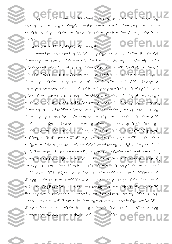 va   Rossiya   o’rtasida   shartnoma   imzolandi.   Unga   muvofik   tomonlar   Germaniyaga
Fransiya   xujum   kilgan   chogda   Rossiya   betaraf   turish,   Germaniya   esa   Yakin
Sharkda   Angliya   rakobatiga   karshi   kurashda   yordam   berish   majburiyatlarini
oldilar.
«Antanta ittifoqi» ning tashkil  t opishi
Germaniya   Fransiyani   yakkalab   kuyishga   muvaffak   bo’lmadi.   Sharkda
Germaniya   mustamlakachiligining   kuchayishi   uni   Avstriya   -   Vengriya   bilan
yakinlashtirdi,   lekin   bu   uni   Rossiya   bilan   tuknashuviga   olib   keldi.   Ular   o’rtasida
uzluksiz   bojxona   urushi   davom   etdi.   Mustamlakachilik   borasida   Angliya   -
Germaniya   rakobati   80-yillarning   oxiri   va   90-yillarning   boshida   Rossiya   va
Fransiyaga xam xavf soldi, ular o’rtasida   moliyaviy xamkorlikni kuchaytirib uzaro
yakinlashtirdi.  Fransiya va Rossiya o’rtasidagi xamkorlikka 1891 yilda imzolangan
maslaxat   pakta   va   maxfiy   xarbiy   konvensiya   asos   soldi.   Rossiya   agar   Fransiya,
Germaniya va  Italiya bilan tuknash kelsa yordam berishni, Fransiya esa Rossiyaga
Germaniya   yoki   Avstriya   -   Vengriya   xujum   kilganda   ittifoqchilik   kilishga   va’da
berdilar.   Fransiya   -   Rossiya   ittifoqchiligi   «Uchlar   ittifoqi»   ga   karshi   karatilgan
butshb,  usha vaktdan boshlab bu ittifoqlar o’rtasida rakobat va kurollanish poygasi
boshlangan.   XIX   asrning   90-yillariga   kelib   dunyoni   kayta   bo’lib   olish   uchun
bo’lgan   urushda   AQSh va  Uzok Sharkda  Yaponiyaning faolligi  kuchaygan.  1894
yilda   Yaponiya   Xitoyni   tor-mor   etib,   Tayvan   va   Peskador   orollarini   tortib   oldi,
Koreyaning   mustakilligini   e’lon   kildi.   Bu   o’z   navbatida   Germaniya,   Angliya,
Fransiya,   Rossiya   uchun   Xitoyda   uz   ta’sir   doiralarini   kengaytirish   uchun     signal
bo’lib xizmat  kildi. AQSh esa uzining rakobatbardoshligidan kelib chikkan holda
Xitoyga   nisbatan   «ochik   eshiiklar»   va   teng   imkoniyatlar   prinsipini   ilgari   surdi.
AQSh   va   Angliya   Uzok   Sharkda   Rossiyaning   mavkeini   zaiflashtirish   maksadida
Yaponiyadan   foydalanishga,   Germaniya   esa   Yaponiya   va   Angliya   bilan   Rossiya
o’rtasida nizo  chikarib Yevropada ularning mavkeini zaiflashtirishga xarakat kildi.
Xitoy   uchun     uzaro   rakobatda   bo’lgan   buyuk   davlatlar   1900   yilda   Xitoyga
intervensiya uyushtirib  exetuanlar kuzgolonini bostirdilar. 