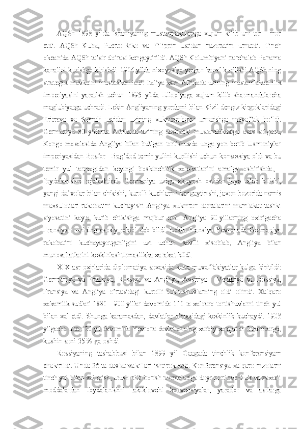 AQSh   1898   yilda   Ispaniyaniig   mustamlakalariga   xujum   kilib   uni   tor   -   mor
etdi.   AQSh   Kuba,   Puerto-Riko   va   Filippin   ustidan   nazoratini   urnatdi.   Tinch
okeanida AQSh ta’sir doirasi kengaytirildi. AQSh Kolumbiyani parchalab Panama
kanalini kurishga kirishdi. 1914 yilda nixoyasiga yetgan kanal kurilishi AQSh ning
strategik mavkeini mustaxkamladi.   Italiya xam Afrikada uzining mustamlakachilik
imperiyasini   yaratish   uchun   1895   yilda   Efiopiyaga   xujum   kilib   sharmandalarcha
maglubiyatga uchradi. Lekin Angliyaning  yordami bilan Kizil dengiz kirgoklaridagi
Eritreya   va   Somali   ustidan   uzining   xukmronligini   urnatishga   muvaffak   bo’ldi.
Germaniya   80   yillarda   Afrikada   uzining   dastlabki   mustamlakasiga   asos   solgach,
Kongo   masalasida   Angliya   bilan   bu\lgan   tortishuvda   unga   yon   berib   Usmoniylar
imperiyasidan Bosfor - Bag’dod temir yulini kurilishi uchun konsessiya oldi va bu
temir   yul   tarmogidan   keyingi   boskinchilik   xarakatlarini   amalga   oshirishda,   -
foydalanishni   rejalashtirdi.   Germaniya   uziga   «kuyosh   ostidan   joy»   talab   kilishi,
yangi  da’volar bilan chikishi, kurolli kuchlarini kengaytirishi, jaxon bozorida nemis
maxsulotlari   rakobatini   kuchayishi   Angliya   xukmron   doiralarini   mamlakat   tashki
siyosatini   kayta   kurib   chikishga   majbur   etdi.   Angliya   90-yillarning   oxirigacha
Fransiyani   uzining   asosiy   rakibi   deb   bildi.   Lekin   Fransiya   Yevropada   Germaniya
rakobatini   kuchayayotganligini   uzi   uchun   xavfli   xisoblab,   Angliya   bilan
munosabatlarini keskinlashtirmaslikka xarakat kildi.
XIX asr oxirlarida diplomatiya soxasida katta muvaffakiyatlar kulga   kiritildi:
Germaniya   va   Fransiya,   Rossiya   va   Angliya,   Avstriya   -   Vengriya   va   Rossiya,
Fransiya   va   Angliya   o’rtasidagi   kurolli   tuknashuvlarning   oldi   olindi.   Xalqaro
xakamlik sudlari 1881 - 900 yillar davomida 111 ta xalqaro tortishuvlarni tinch yul
bilan  xal   etdi.  Shunga  karamasdan,   davlatlar   o’rtasidagi   keskinlik   kuchaydi.   1903
yilgacha uttan 20 yil davomida Yevropa davlatlarining xarbiy xarajatlar 2 barobarga,
kushin soni 25 % ga oshdi.
Rossiyaning   tashabbusi   bilan   1899   yil   Gaagada   tinchlik   konferensiyam
chakirildi. Unda 26 ta davlat vakillari ishtirok etdi. Konferensiya xalqaro  nizolarni
tinch yul bilan xal etish, urush olib borish normalariga doyr portlovchi uk va zaxarli
moddalardan   foydalanishni   takiklovchi   konvensiyalar,   yarador   va   asrlarga 