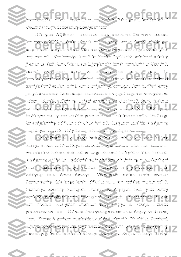 insonparvarlik       nuktai   -   nazaridan   munosabatda   bo’lish   tugrisida   karorlar   kabo’l
kiskartirish tugrisida davlatlargatavsiyalar berdi.
1907   yilda   AQShning     tashabbusi   bilan   chakirilgan   Gaagadagi   ikkinchi
konferensiyada   44   ta   davlat   ishtirok   etdi.   U   yangi   zamon   davrida   chakirilgan
xalqaro  konferensiyalar tarixida Vena kongressidan keyin chakirilgan ikkinchi yirik|
- anjuman   edi.     Konferensiya   kurolli   kuchlardan   foydalanish   xolatlarini   xukukiy
jixatdan asosladi, kuriklikda va suvda janglar olib borish normalarini aniklashtirdi,
betaraf   davlatlarning   xukuk   va   majburiyatlarini   belgilab   berdi.   Bu
konvensiyalarning Ko’pgina  nizomlari  urushga  doyr  xalqaro  xukuk  normalarini
rasmiylashtirdi va ular xozirda xam axamiyatini yukotmagan, ularni buzilishi xarbiy
jinoyat xisoblanadi. Lekin xalqaro munosabatlar rivojiga Gaaga konevensiyalari va
xalqaro xakamlik sudlarining faoliyati samarali  ta’sir kila olmadi, chunki  davlatlar
uz   manfaatlariga   moye   kelgan   xoldagina   ularga   amal   kildilar.   1904   yilda
boshlangan   rus   -   yapon   urushida   yarim   mln.   dan   ortik   kurbon   berildi.   Bu   Gaaga
konvesiyalarining   ochikdan   ochik   buzilishi   edi.   Rus-yapon   urushida   Rossiyaning
maglubiyati va 1905-1907 yillardagi inkilob uning zaifligini kursatdi. 
Janubiy   Saxalinda   va   Manjuriyadagi   ta’sir   doiralaridan   maxrum   bo’lgan
Rossiya Bolkon va O’rta Osiyo masalasida boshka davlatlar   bilan munosabatlarini
murakkablashtirishdan   cheklandi   va   uziga   ishonchli   ittifoqchilar   kidira   boshladi.
Rossiyaning   zaifligidan   foydalanish   va   ingliz-fransuz   bitimining   mustaxkamligini
sinash   maksadida   Germaniya   Marokash   masalasida   1905   yili   Fransiya   I   bilan
ziddiyatga   bordi.   Ammo   Avstriya   -   Vengriyadan   tashkari   barcha   davlatlar
Germaniyaning   da’volariga   karshi   chikdilar   va   u   yon   berishga   majbur   bo’ldi.
Germaniya   xavfining   kuchayishi   Fransiya   va   Angliyani   1906   yilda   xarbiy
xamkorlik   tugrisida   shartnoma   imzolashini   takozo   etdi.   Bu   shartnomani   Belgiya
xam   imzoladi.   Rus–yapon   urushidan   sung   Angliya   va   Rossiya   o’rtasida
yakinlashuv ruy berdi. 1907 yilda  Fransiyaning vositachiligida Angliya va Rossiya,
Eron, Tibet va Afgoniston masalasida   uz ta’sir doirlarini bo’lib oldilar. Garchand,
xujjatda bu xakda xech  narsa deyilmasada,  ushbu  bitim  Rossiya  va Angliyaning
Germaniyaga karshi    xamkorlik   kilishiga imkon ochdi. Natijada Fransiya, Rossiya 