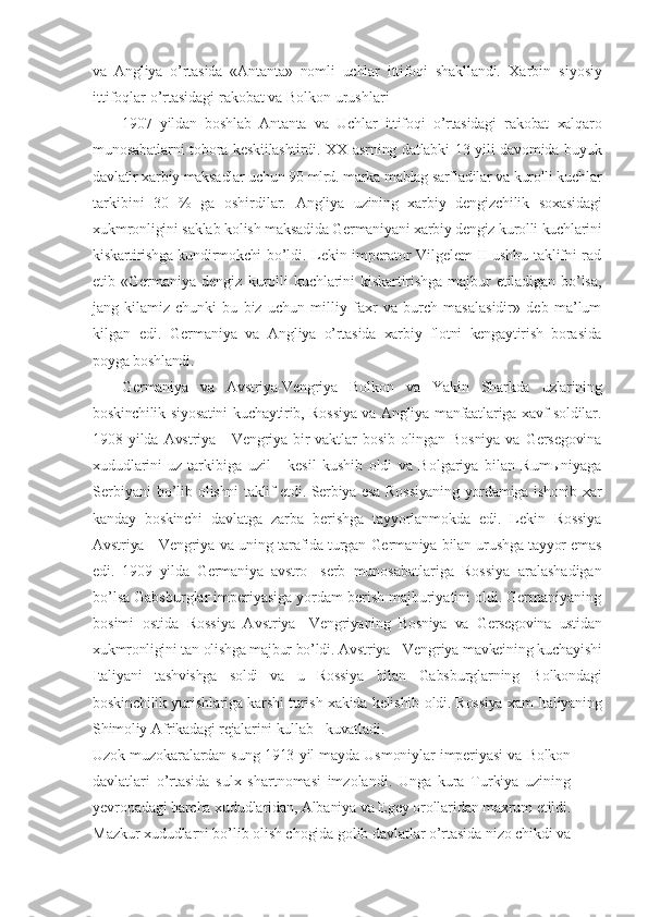 va   Angliya   o’rtasida   «Antanta»   nomli   uchlar   ittifoqi   shakllandi.   Xarbin   siyosiy
ittifoqlar o’rtasidagi rakobat va Bolkon urushlari
1907   yildan   boshlab   Antanta   va   Uchlar   ittifoqi   o’rtasidagi   rakobat   xalqaro
munosabatlarni  tobora keskiilashtirdi. XX asrning datlabki  13 yili davomida buyuk
davlatlr xarbiy maksadlar uchun 90 mlrd. marka mablag sarfladilar va kurolli kuchlar
tarkibini   30   %   ga   oshirdilar.   Angliya   uzining   xarbiy   dengizchilik   soxasidagi
xukmronligini saklab kolish  maksadida Germaniyani xarbiy dengiz kurolli kuchlarini
kiskartirishga kundirmokchi   bo’ldi. Lekin imperator Vilgelem II ushbu taklifni rad
etib  «Germaniya  dengiz   kurolli  kuchlarini  kiskartirishga  majbur  etiladigan  bo’lsa,
jang   kilamiz   chunki   bu   biz   uchun   milliy   faxr   va   burch   masalasidir»   deb   ma’lum
kilgan   edi.   Germaniya   va   Angliya   o’rtasida   xarbiy   flotni   kengaytirish   borasida
poyga boshlandi.
Germaniya   va   Avstriya-Vengriya   Bolkon   va   Yakin   Sharkda   uzlarining
boskinchilik   siyosatini kuchaytirib, Rossiya va Angliya manfaatlariga xavf soldilar.
1908  yilda   Avstriya  -   Vengriya   bir   vaktlar   bosib   olingan   Bosniya   va   Gersegovina
xududlarini   uz   tarkibiga   uzil   -   kesil   kushib   oldi   va   Bolgariya   bilan   Rumыniyaga
Serbiyani  bo’lib   olishni taklif etdi. Serbiya esa Rossiyaning yordamiga ishonib xar
kanday   boskinchi   davlatga   zarba   berishga   tayyorlanmokda   edi.   Lekin   Rossiya
Avstriya - Vengriya va uning   tarafida turgan Germaniya bilan urushga tayyor emas
edi.   1909   yilda   Germaniya   avstro   - serb   munosabatlariga   Rossiya   aralashadigan
bo’lsa Gabsburglar imperiyasiga yordam berish majburiyatini oldi. Germaniyaning
bosimi   ostida   Rossiya   Avstriya   - Vengriyaning   Bosniya   va   Gersegovina   ustidan
xukmronligini tan olishga majbur bo’ldi.  Avstriya - Vengriya mavkeining kuchayishi
Italiyani   tashvishga   soldi   va   u   Rossiya   bilan   Gabsburglarning   Bolkondagi
boskinchilik yurishlariga karshi turish xakida kelishib   oldi. Rossiya xam Italiyaning
Shimoliy Afrikadagi rejalarini kullab - kuvatladi.
Uzok muzokaralardan sung 1913 yil mayda Usmoniylar imperiyasi va Bolkon
davlatlari   o’rtasida   sulx   shartnomasi   imzolandi.   Unga   kura   Turkiya   uzining
yevropadagi barcha xududlaridan, Albaniya va Egey orollaridan maxrum etildi.
Mazkur xududlarni bo’lib olish chogida golib davlatlar o’rtasida nizo chikdi va 