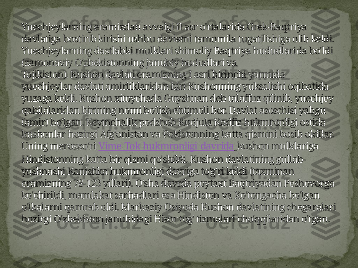 Yuechjeylarning eramizdan avvalgi II asr o'rtalarida Grek-Baqtriya 
davlatiga bostirib kirishi ushbu davlatni tamomila tugatilishiga olib keldi. 
Yuechjeylarning dastlabki mulklari shimoliy Baqtriya hududlarida bo'ldi 
(zamonaviy O'zbekistonning janubiy hududlari va 
Tojikiston). Kushon davlati eramizning I asri birinchi yarmida 
yuechjeylar davlati amirliklaridan biri Kushonning yuksalishi oqibatida 
yuzaga keldi. Kushon xitoychada Guyshuan deb talaffuz qilinib, yuechjey 
qabilalaridan birining nomi bo'lish ehtimoli bor. Davlat asoschisi yabgu 
(amir) bo'lgan. Keyinchalik podshoh Kudjula Kadfiz hukmronligi ostida 
kushonlar hozirgi Afg'oniston va Pokistonning katta qismini bosib oldilar. 
Uning merosxo'ri  Vime   Tok   hukmronligi   davrida   kushon mulklariga 
Hindistonning katta bir qismi qo'shildi. Kushon davlatining gullab-
yashnashi Kanishka hukmronligi davriga to'g'ri keldi (taxminan 
eramizning 78-123 yillari). O'sha davrda poytaxt Baqtriyadan Peshovorga 
ko'chirildi, mamlakat sarhadlari esa Hindiston va Xo'tongacha bo'lgan 
o'lkalarni qamrab oldi. Markaziy Osiyoda Kushon davlatining chegaralari 
hozirgi O'zbekiston janubidagi Hisor tog' tizmalari cho'qqilaridan o'tgan. 