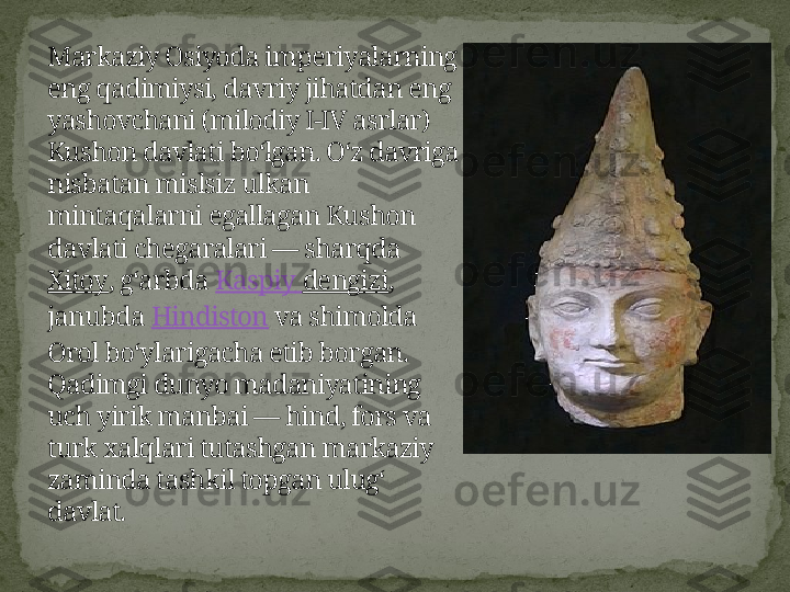 Markaziy Osiyoda imperiyalarning 
eng qadimiysi, davriy jihatdan eng 
yashovchani (milodiy I-IV asrlar) 
Kushon davlati boʻlgan. Oʻz davriga 
nisbatan mislsiz ulkan 
mintaqalarni egallagan Kushon 
davlati chegaralari — sharqda 
Xitoy , gʻarbda  Kaspiy   dengizi , 
janubda  Hindiston  va shimolda 
Orol boʻylarigacha etib borgan. 
Qadimgi dunyo madaniyatining 
uch yirik manbai — hind, fors va 
turk xalqlari tutashgan markaziy 
zaminda tashkil topgan ulugʻ 
davlat. 