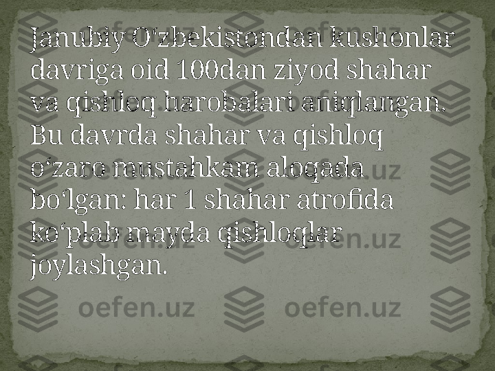 Janubiy Oʻzbekistondan kushonlar 
davriga oid 100dan ziyod shahar 
va qishloq harobalari aniqlangan. 
Bu davrda shahar va qishloq 
oʻzaro mustahkam aloqada 
boʻlgan: har 1 shahar atrofida 
koʻplab mayda qishloqlar 
joylashgan. 