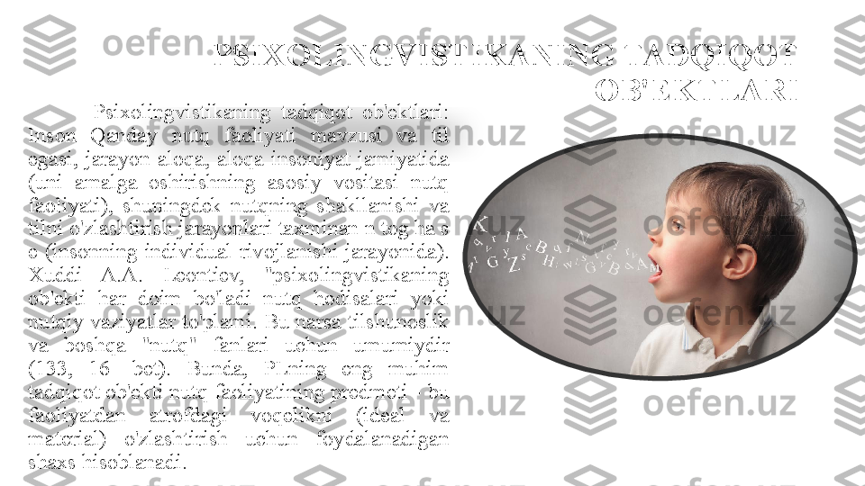 PSIXOLINGVISTIKANING TADQIQOT 
OB'EKTLARI
Psixolingvistikaning  tadqiqot  ob'ektlari: 
Inson  Qanday  nutq  faoliyati  mavzusi  va  til 
egasi,  jarayon  aloqa,  aloqa  insoniyat  jamiyatida 
(uni  amalga  oshirishning  asosiy  vositasi  nutq 
faoliyati),  shuningdek  nutqning  shakllanishi  va 
tilni o'zlashtirish jarayonlari taxminan n tog ha s 
e  (insonning  individual  rivojlanishi  jarayonida). 
Xuddi  A.A.  Leontiev,  "psixolingvistikaning 
ob'ekti  har  doim  bo'ladi  nutq  hodisalari  yoki 
nutqiy  vaziyatlar  to'plami.  Bu  narsa tilshunoslik 
va  boshqa  "nutq"  fanlari  uchun  umumiydir 
(133,  16  -bet).  Bunda,  PLning  eng  muhim 
tadqiqot ob'ekti nutq faoliyatining predmeti - bu 
faoliyatdan  atrofdagi  voqelikni  (ideal  va 
material)  o'zlashtirish  uchun  foydalanadigan 
shaxs hisoblanadi.  