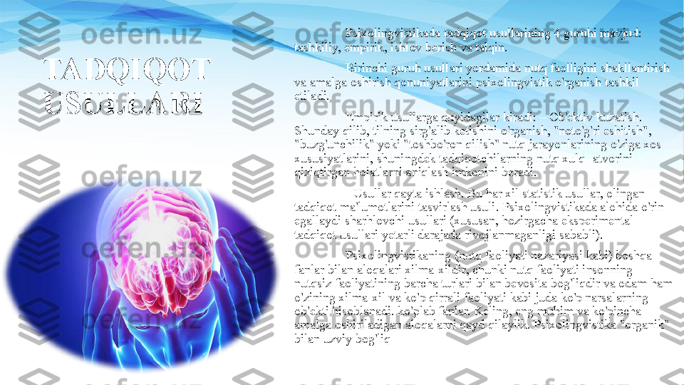 TADQIQOT 
USULLARI Psixolingvistikada tadqiqot usullarining 4 guruhi mavjud: 
tashkiliy, empirik, ishlov berish va talqin. 
Birinchi guruh usullari yordamida nutq faolligini shakllantirish 
va amalga oshirish qonuniyatlarini psixolingvistik o'rganish tashkil 
etiladi.
Empirik usullarga quyidagilar kiradi: – Ob'ektiv kuzatish. 
Shunday qilib, tilning sirg'alib ketishini o'rganish, "noto'g'ri eshitish", 
"buzg'unchilik" yoki "toshbo'ron qilish" nutq jarayonlarining o'ziga xos 
xususiyatlarini, shuningdek tadqiqotchilarning nutq xulq -atvorini 
qiziqtirgan holatlarni aniqlash imkonini beradi. 
- Usullar qayta ishlash. Bu har xil statistik usullar, olingan 
tadqiqot ma'lumotlarini tasvirlash usuli. Psixolingvistikada alohida o'rin 
egallaydi sharhlovchi usullari (xususan, hozirgacha eksperimental 
tadqiqot usullari yetarli darajada rivojlanmaganligi sababli).
Psixolingvistikaning (nutq faoliyati nazariyasi kabi) boshqa 
fanlar bilan aloqalari xilma-xildir, chunki nutq faoliyati insonning 
nutqsiz faoliyatining barcha turlari bilan bevosita bog'liqdir va odam ham 
o'zining xilma-xil va ko'p qirrali faoliyati kabi juda ko'p narsalarning 
ob'ekti hisoblanadi. ko'plab fanlar. Keling, eng muhim va ko'pincha 
amalga oshiriladigan aloqalarni qayd qilaylik. Psixolingvistika "organik" 
bilan uzviy bog'liq 