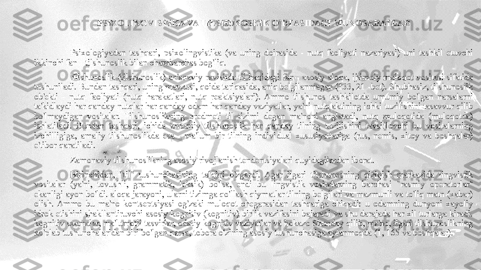 PSIXOLINGVISTIKA VA TILSHUNOSLIK O'RTASIDAGI MUNOSABATLAR
Psixologiyadan  tashqari,  psixolingvistika  (va  uning  doirasida  -  nutq  faoliyati  nazariyasi)  uni  tashkil  etuvchi 
ikkinchi fan - tilshunoslik bilan chambarchas bog'liq. 
Tilshunoslik (tilshunoslik) an'anaviy ravishda til haqidagi fan - asosiy aloqa, ijtimoiy muloqot vositasi sifatida 
tushuniladi. Bundan tashqari, uning mavzusi, qoida tariqasida, aniq belgilanmagan (133, 21 -bet). Shubhasiz, tilshunoslik 
ob'ekti  -  nutq  faoliyati  (nutq  harakatlari,  nutq  reaktsiyalari).  Ammo  tilshunos  tashkilotda  umumiy  bo'lgan  narsalarni 
ta'kidlaydi har qanday nutqlar har qanday odam har qanday vaziyatlar, ya'ni nutq aktining ichki tuzilishini tasavvur qilib 
bo'lmaydigan  vositalar.  Tilshunoslikning  predmeti  til  tizimi  degan  ma'noni  anglatadi,  nutq  muloqotida  (muloqotda) 
ishlatiladi.  Bundan  tashqari,  ichida  umumiy  tilshunoslik  har  qanday  tilning  tuzilishini  tavsiflovchi  bu  vositalarning 
izchilligiga,  amaliy  tilshunoslikda  esa  -  ma'lum  bir  tilning  individual  xususiyatlariga  (rus,  nemis,  xitoy  va  boshqalar) 
e'tibor qaratiladi. 
Zamonaviy tilshunoslikning asosiy rivojlanish tendentsiyalari quyidagilardan iborat.
Birinchidan,  "til"  tushunchasining  talqini  o'zgardi.  Agar  ilgari  tilshunosning  qiziqish  markazida  lingvistik 
vositalar  (ya'ni,  tovushli,  grammatik,  leksik)  bo'lsa,  endi  bu  lingvistik  vositalarning  barchasi  "rasmiy  operatorlar" 
ekanligi ayon bo'ldi. aloqa jarayoni, ularni tizimga qo'llash qiymatlar tilning belgilari va mazmunli va to'liq matn (xabar) 
olish.  Ammo  bu  ma'no  kontseptsiyasi  og'zaki  muloqot  chegarasidan  tashqariga  chiqadi:  u  odamning  dunyoni  xayoliy 
idrok etishini shakllantiruvchi asosiy kognitiv (kognitiv) birlik vazifasini bajaradi va shu darajada har xil turlarga kiradi. 
kognitiv sxemalar, ma'lumotli tasvirlar, odatiy kognitiv vaziyatlar va hokazo Shunday qilib, ma'no, ilgari tilshunoslikning 
ko'plab tushunchalaridan biri bo'lgan narsa, tobora o'zining asosiy tushunchasiga aylanmoqda (1, 165 va boshqalar). 