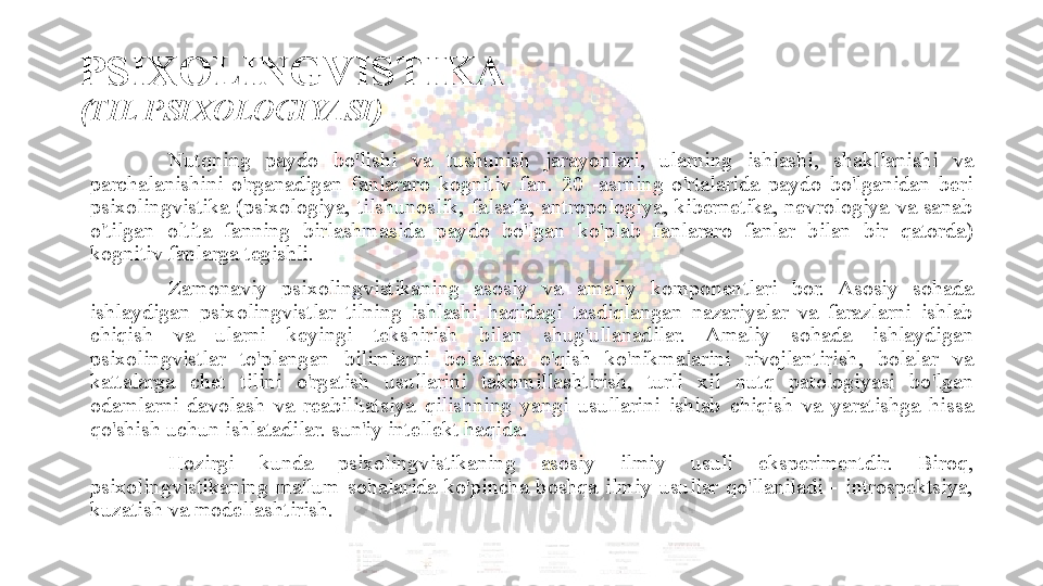 PSIXOLINGVISTIKA 
(TIL PSIXOLOGIYASI)
Nutqning  paydo  bo'lishi  va  tushunish  jarayonlari,  ularning  ishlashi,  shakllanishi  va 
parchalanishini  o'rganadigan  fanlararo  kognitiv  fan.  20  -asrning  o'rtalarida  paydo  bo'lganidan  beri 
psixolingvistika  (psixologiya,  tilshunoslik,  falsafa,  antropologiya,  kibernetika,  nevrologiya  va  sanab 
o'tilgan  oltita  fanning  birlashmasida  paydo  bo'lgan  ko'plab  fanlararo  fanlar  bilan  bir  qatorda) 
kognitiv fanlarga tegishli. 
Zamonaviy  psixolingvistikaning  asosiy  va  amaliy  komponentlari  bor.  Asosiy  sohada 
ishlaydigan  psixolingvistlar  tilning  ishlashi  haqidagi  tasdiqlangan  nazariyalar  va  farazlarni  ishlab 
chiqish  va  ularni  keyingi  tekshirish  bilan  shug'ullanadilar.  Amaliy  sohada  ishlaydigan 
psixolingvistlar  to'plangan  bilimlarni  bolalarda  o'qish  ko'nikmalarini  rivojlantirish,  bolalar  va 
kattalarga  chet  tilini  o'rgatish  usullarini  takomillashtirish,  turli  xil  nutq  patologiyasi  bo'lgan 
odamlarni  davolash  va  reabilitatsiya  qilishning  yangi  usullarini  ishlab  chiqish  va  yaratishga  hissa 
qo'shish uchun ishlatadilar. sun'iy intellekt haqida. 
Hozirgi  kunda  psixolingvistikaning  asosiy  ilmiy  usuli  eksperimentdir.  Biroq, 
psixolingvistikaning  ma'lum  sohalarida  ko'pincha  boshqa  ilmiy  usullar  qo'llaniladi  -  introspektsiya, 
kuzatish va modellashtirish.  