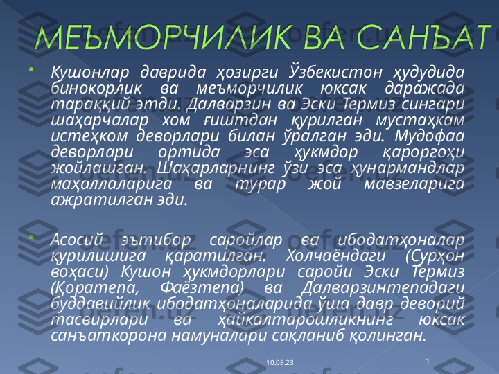 
Кушонлар  даврида  ҳозирги  Ўзбекистон  ҳудудида 
бинокорлик  ва  меъморчилик  юксак  даражада 
тараққий  этди.  Далварзин  ва  Эски  Термиз  сингари 
шаҳарчалар  хом  ғиштдан  қурилган  мустаҳкам 
истеҳком  деворлари  билан  ўралган  эди.  Мудофаа 
деворлари  ортида  эса  ҳукмдор  қароргоҳи 
жойлашган.  Шаҳарларнинг  ўзи  эса  ҳунармандлар 
маҳаллаларига  ва  турар  жой  мавзеларига 
ажратилган эди.

Асосий  эътибор  саройлар  ва  ибодатҳоналар 
қурилишига  қаратилган.  Холчаёндаги  (Сурҳон 
воҳаси)  Кушон  ҳукмдорлари  саройи  Эски  Термиз 
(Қоратепа,  Фаёзтепа)  ва  Далварзинтепадаги 
буддавийлик  ибодатҳоналарида  ўша  давр  деворий 
тасвирлари  ва  ҳайкалтарошликнинг  юксак 
санъаткорона намуналари сақланиб қолинган.
10.08.23 1   