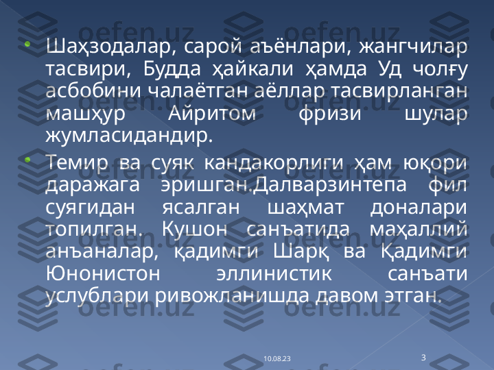 
Шаҳзодалар,  сарой  аъёнлари,  жангчилар 
тасвири,  Будда  ҳайкали  ҳамда  Уд  чолғу 
асбобини чалаётган аёллар тасвирланган 
машҳур  Айритом  фризи  шулар 
жумласидандир.

Темир  ва  суяк  кандакорлиги  ҳам  юқори 
даражага  эришган.Далварзинтепа  фил 
суягидан  ясалган  шаҳмат  доналари 
топилган.  Кушон  санъатида  маҳаллий 
анъаналар,  қадимги  Шарқ  ва  Қадимги 
Юнонистон  эллинистик  санъати 
услублари ривожланишда давом этган.
10.08.23 3   