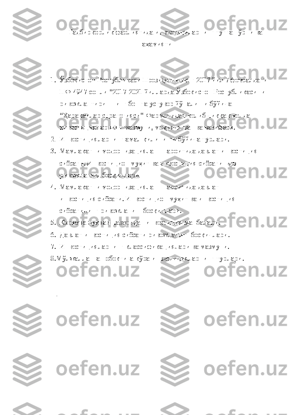   Тадбиркорлик фаолиятида инвестициларнинг тутган ўрни ва
аҳамияти
1. Ўзбекистон Республикаси Президентининг 2017 йил 7 февралдаги 
ПФ-4947-сонли “2017-2021 йилларда Ўзбекистон Республикасини 
ривожлантиришнинг бешта устувор йўналиши бўйича 
“Ҳаракатлар стратегияси” Фармонидан келиб чиққан ҳолда 
инвестицияларнинг мазмуни, моҳияти ва   ва вазифаси .   
2. Инвестицияларнинг амал қилиниши бўйича турлари.
3. Мамлакатни модернизациялаш шароитида давлат инвестиция 
сиёсати. Инвестицион муҳит ва инвестиция сиёсатининг 
ривожланиш босқичлари
4. Мамлакатни модернизациялаш шароитида давлат 
инвестиция сиёсати. Инвестицион муҳит ва инвестиция 
сиёсатининг ривожланиш босқичлари.
5. Корхона нуқтаи назаридан инвестиция манбалари .
6. Давлат инвестиция сиёсати ривожланиш босқичлари.  
7. Инвестицияларнинг классификациялари ва мазмуни.
8. Мўлжалланган обектига кўра инвестицияларнинг турлари .
 
   