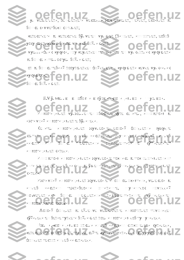 -пул   маблағлари,   банклардаги   мақсадли   жамғармалар,   пайлар,   аксиялар   ва
бошқа қимматбаҳо қоғозлар;
-ҳаракатдаги   ва   ҳаракатда   бўлмаган   мулклар   (бинолар,   иншоотлар,   асбоб-
ускуналар, ҳамда бошқа моддий бойликлар);
-муалллифлик   ҳуқуқи,   ноу-хаулардан   ташкил   топган   мулкдорлик   ҳуқуқлари
ва бошқа интеллектуал бойликлар;
-ер ва бошқа табиий ресурслардан фойдаланиш ҳуқуқлари ҳамда мулкчилик
ҳуқуқлари;
бошқа бойликлар.
8.Мўлжалланган обектига кўра инвестицияларнинг турлари.
Инвестициялар   мўлжалланган   обектига   кўра   капитал,   инноватсия   ва
ижтимоий инвестицияларга бўлинади.
Капитал   инвестициялар   жумласига   асосий   фондларни   вужудга
келтириш   ва   такрор   ишлаб   чиқаришга,   шунингдек   моддий   ишлаб
чиқаришнинг   бошқа   шаклларини   ривожлантиришга   қўшиладиган
инвестициялар киради.
Инноватсия инвестициялари жумласига техника ва технологияларнинг
янги   авлодини   ишлаб   чиқиш   ва   ўзлаштиришга   қўшиладиган   инвестициялар
киради.
Ижтимоий   инвестициялар   жумласига   инсон   салоҳиятини,   малакаси   ва
ишлаб   чиқариш   тажрибасини   оширишга,   шунингдек   номоддий
неъматларнинг   бошқа   шаклларини   ривожлантиришга   қўшиладиган
инвестициялар киради.
    Асосий   фондлар   ва   айланма   маблағларга   инвесторлар   томонидан
қўйиладиган барча турдаги бойликлар реал инвестиция деб тушунилади.
Реал   инвестициялар   орқали   ишлаб   чиқариш   корхоналари   қурилади,
ҳаракатдаги   корхоналар   техник   қайта   қуроллантирилади   ва   умуман   асосий
фондлар такрор ишлаб чиқарилади. 