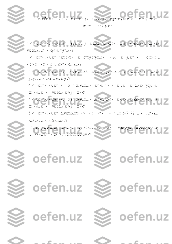 Талаба билимини назорат қилиш ҳамда мустаҳкамлашга оид савол
ва топшириқлар
1.Инвестицион   сиёсат   нима   ва   у   давлат   ва   корхоналар   миқёсида   қандай
мақсадларни кўзда тутади?
2.Инвестициялар   таркиби   ва   структураси   нима   ва   уларнинг   корхона
иқтисодиётига таъсири қандай?
3.Инвестицияларнинг   иқтисодий   самарадорлигини   аниқлашнинг   қайси
усуллари сизга маълум?
4.Инвестицияларнинг   энг   самарали   вариантини   танлашда   қайси   усулдан
фойдаланиш мақсадга мувофиқ?
4.Инвестицияларнинг   энг   самарали   вариантини   танлашда   қайси   усулдан
фойдаланиш мақсадга мувофиқ?
5.Инвестициялар   самарадорлигини   оширишнинг   асосий   йўналишларидан
қайсиларини биласиз?
6.Республикада   амалга   оширилаётган   энг   машҳур   инвестицион
лойиҳаларни айтиб бера оласизми? 