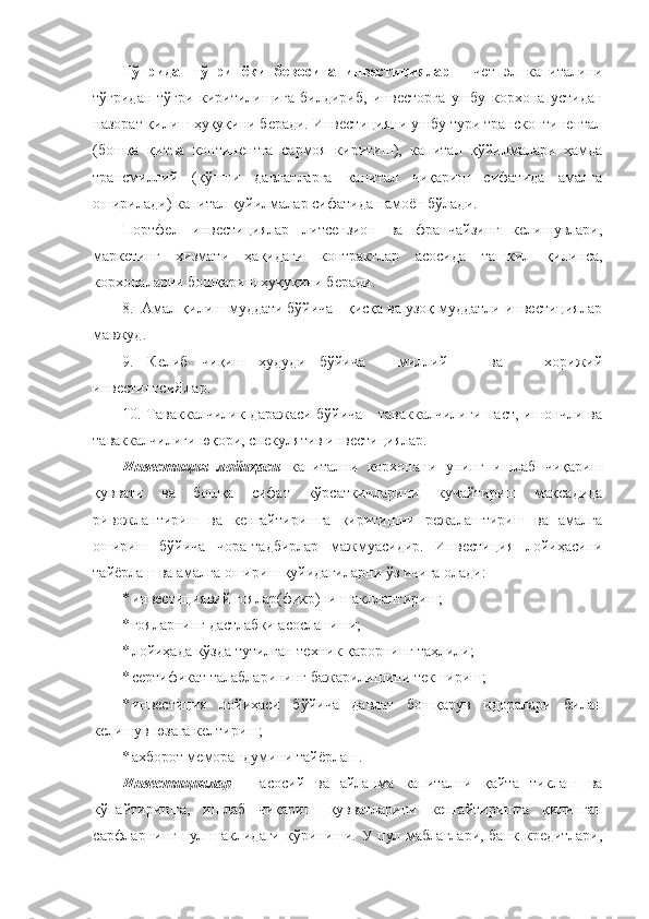 Тўғридан-тўғри   ёки   бевосита   инвестициялар   -   чет   эл   капиталини
тўғридан-тўғри   киритилишига   билдириб,   инвесторга   ушбу   корхона   устидан
назорат қилиш ҳуқуқини беради. Инвестицияни ушбу тури трансконтинентал
(бошқа   қитъа   континентга   сармоя   киритиш),   капитал   қўйилмалари   ҳамда
трансмиллий   (қўшни   давлатларга   капитал   чиқариш   сифатида   амалга
оширилади) капитал қуйилмалар сифатида намоён бўлади.
Портфел   инвестициялар   литсензион   ва   франчайзинг   келишувлари,
маркетинг   хизмати   ҳақидаги   контрактлар   асосида   ташкил   қилинса,
корхоналарни бошқариш ҳуқуқини беради.
8.  Амал қилиш муддати бўйича - қисқа ва узоқ муддатли инвестициялар
мавжуд.
9.   Келиб   чиқиш   ҳудуди   бўйича   -   миллий       ва       хорижий
инвестиптсиЯлар.
10. Таваккалчилик даражаси бўйича - таваккалчилиги  паст, ишончли ва
таваккалчилиги юқори, спекулятив инвестициялар.
Инвестиция   лойиҳаси   капитални   корхонани   унинг   ишлаб   чиқариш
қуввати   ва   бошқа   сифат   кўрсаткичларини   кучайтириш   мақсадида
ривожлантириш   ва   кенгайтиришга   киритишни   режалаштириш   ва   амалга
ошириш   бўйича   чора-тадбирлар   мажмуасидир.   Инвестиция   лойиҳасини
тайёрлаш ва амалга ошириш қуйидагиларни ўз ичига олади:
* инвестициявий ғоялар(фикр)ни шакллантириш;
* ғояларнинг дастлабки асосланиши;
* лойиҳада кўзда тутилган техник қарорнинг таҳлили;
* сертификат талабларининг бажарилишини текшириш;
* инвестиция   лойиҳаси   бўйича   давлат   бошқарув   идоралари   билан
келишув юзага келтириш;
* ахборот меморандумини тайёрлаш.
Инвестициялар   –   асосий   ва   айланма   капитални   қайта   тиклаш   ва
кўпайтиришга,   ишлаб   чиқариш   қувватларини   кенгайтиришга   қилинган
сарфларнинг пул шаклидаги кўриниши. У пул маблағлари, банк кредитлари, 