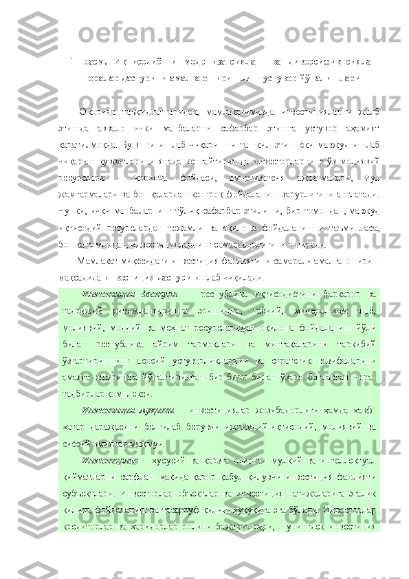 1- расм.   Иқтисодиётни   модрнизатсиялаш   ва   диверсификтсиялаш
чоралар дастурини амалга оширишнинг устувор йўналишлари
Юқорида   таъкидланганидек,   мамлакатимизда   инвестицияларни   жалб
этишда   аввало   ички   манбаларни   сафарбар   этишга   устувор   аҳамият
қаратилмоқда.   Бу   янги   ишлаб   чиқаришни   ташкил   этиш   ёки   мавжуд   ишлаб
чиқариш   қувватларини   янада   кенгайтиришда   инвесторларнинг   ўз   молиявий
ресурслари   –   корхона   фойдаси,   амортизатсия   ажратмалари,   пул
жамғармалари   ва  бошқалардан  кенгроқ  фойдаланиш  зарурлигини  англатади.
Чунки,   ички   манбаларнинг   тўлиқ   сафарбар   этилиши,   бир   томондан,   мавжуд
иқтисодий   ресурслардан   тежамли   ва   оқилона   фойдаланишни   таъминласа,
бошқа томондан, инвестицияларнинг самарадорлигини оширади.
Мамлакат миқёсидаги инвестиция фаолиятини самарали амалга ошириш
мақсадида  инвестиция дастури  ишлаб чиқилади. 
Инвестиция   дастури   -     республика   иқтисодиётини   барқарор   ва
тадрижий   ривожлантиришга   эришишга,   табиий,   минерал-хом   ашё,
молиявий,   моддий   ва   меҳнат   ресурсларидан   оқилона   фойдаланиш   йўли
билан   республика   айрим   тармоқлари   ва   минтақаларини   таркибий
ўзгартиришнинг   асосий   устуворликларини   ва   стратегик   вазифаларини
амалга   оширишга   йўналтирилган   бир-бири   билан   ўзаро   боғланган   чора-
тадбирлар комплекси.
Инвестиция   муҳити   –   инвестициялар   жозибадорлиги   ҳамда   хавф-
хатар   даражасини   белгилаб   берувчи   ижтимоий-иқтисодий,   молиявий   ва
сиёсий омиллар мажмуи.
Инвесторлар   –   хусусий   ва   қарзга   олинган   мулкий   ва   интеллектуал
қийматларни   сарфлаш   ҳақида   қарор   қабул   қилувчи   инвестиция   фаолияти
субъектлари.   Инвесторлар   объектлар   ва   инвестиция   натижаларига   эгалик
қилиш, фойдаланиш ва тасарруф қилиш ҳуқуқига эга бўлади. Инвесторлар
кредиторлар   ва   ҳаридорлар   ролини   бажаришлари,   шунингдек   инвестиция 