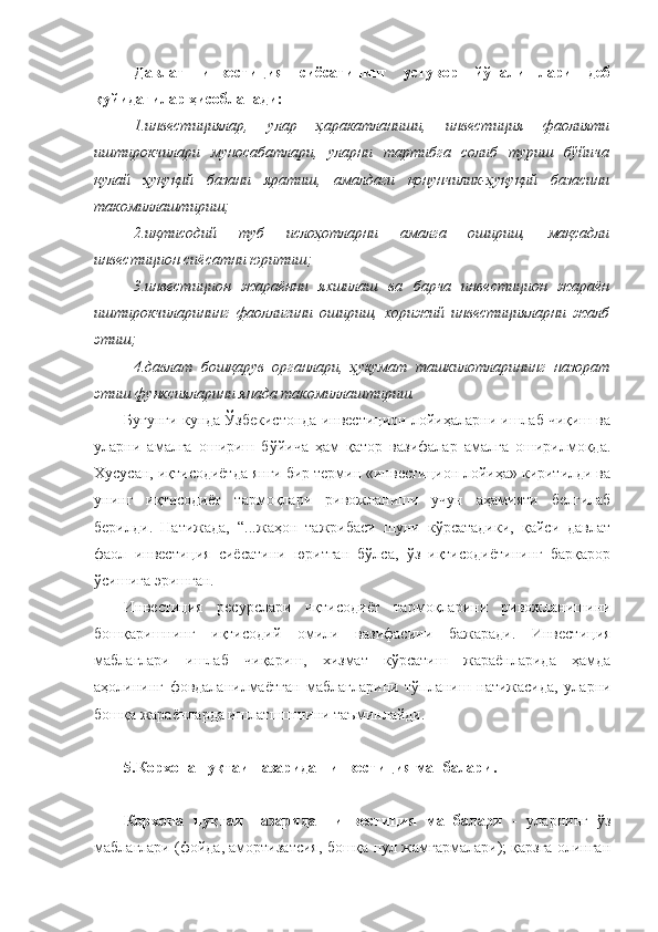 Давлат   инвестиция   сиёсатининг   устувор   йўналишлари   деб
қуйидагилар ҳисобланади:
1.инвестициялар,   улар   ҳаракатланиши,   инвестиция   фаолияти
иштирокчилари   муносабатлари,   уларни   тартибга   солиб   туриш   бўйича
қулай   ҳуқуқий   базани   яратиш,   амалдаги   қонунчилик-ҳуқуқий   базасини
такомиллаштириш;       
2.иқтисодий   туб   ислоҳотларни   амалга   ошириш,   мақсадли
инвестицион сиёсатни юритиш;
3.инвестицион   жараённи   яхшилаш   ва   барча   инвестицион   жараён
иштирокчиларининг   фаоллигини   ошириш,   хорижий   инвестицияларни   жалб
этиш;
4 .давлат   бошқарув   органлари,   ҳукумат   ташкилотларининг   назорат
этиш функсияларини янада такомиллаштириш.
Бугунги кунда Ўзбекистонда инвестицион лойиҳаларни ишлаб чиқиш ва
уларни   амалга   ошириш   бўйича   ҳам   қатор   вазифалар   амалга   оширилмоқда.
Хусусан, иқтисодиётда янги бир термин «инвестицион лойиҳа» киритилди ва
унинг   иқтисодиёт   тармоқлари   ривожланиши   учун   аҳамияти   белгилаб
берилди.   Натижада,   “...ж аҳон   тажрибаси   шуни   кўрсатадики,   қайси   давлат
фаол   инвестиция   сиёсатини   юритган   бўлса,   ўз   иқтисодиётининг   барқарор
ўсишига эришган.  
Инвестиция   ресурслари   иқтисодиёт   тармоқларини   ривожланишини
бошқаришнинг   иқтисодий   омили   вазифасини   бажаради.   Инвестиция
маблағлари   ишлаб   чиқариш,   хизмат   кўрсатиш   жараёнларида   ҳамда
аҳолининг   фовдаланилмаётган   маблағларини   тўпланиш   натижасида,   уларни
бошқа жараёнларда ишлатшшшини таъминлайди.
5. Корхона нуқтаи назаридан инвестиция манбалари .
Корхона   нуқтаи   назаридан   инвестиция   манбалари   -   уларнинг   ўз
маблағлари (фойда, амортизатсия, бошқа пул жамғармалари); қарзга олинган 