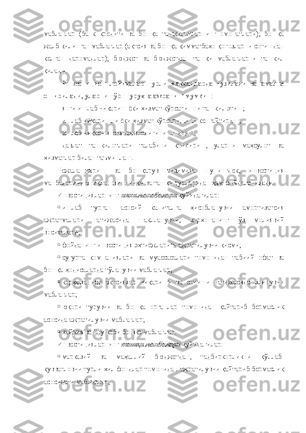 маблағлар   (банк   кредити   ва   бошқа   ташкилотларнинг   омонатлари);   бошқа
жалб қилинган маблағлар (актсия ва бошқа қимматбаҳо қоғозларни сотишдан
келган   даромадлар);   бюджет   ва   бюджетдан   ташқи   маблағларни   ташкил
қилади.
Инвестицион   лойиҳалар   турли   мақсадларда   тузилади   ва   амалга
оширилади, уларни тўрт гуруҳга ажратиш мумкин :
янги ишлаб чиқариш ёки хизмат кўрсатишни ташкил этиш; 
ишлаб чиқаришни ёки хизмат кўрсатишини кенгайтириш; 
ишлаб чиқариш самарадорлигини ошириш; 
давлат   ташкилотлари   талабини   қондириш,   уларни   маҳсулот   ва
хизматлар билан таъминлаш.    
Режалаштириш   ва   бошқарув   тизимида   шунингдек,   инвестиция
манбаларини аниқлашнинг ички ва ташқи турларидан ҳам фойдаланилади.
Инвестицияларнинг  ички манабалари  қуйидагилар:
 ишлаб   турган   асосий   капиталга   ҳисобланувчи   амортизатсия
ажратмалари   натижасида   шаклланувчи,   корхонанинг   ўз   молиявий
воситалари;
 фойданинг инвестиция эҳтиёжларига ажратилувчи қисми;
 суғурта   компаниялари   ва   муассасалари   томонидан   табиий   офат   ва
бошқа ҳодисаларда тўланувчи маблағлар;
 корхонанинг   актсиялар   чиқариши   ва   сотиши   натижасида   олинувчи
маблағлар;
 юқори   турувчи   ва   бошқа   органлар   томонидан   қайтариб   бермаслик
асосида ажратилувчи маблағлар;
 хайрия ва Шу каби бошқа маблағлар.
Инвестицияларнинг  ташқи манбалари  қуйидагилар:
 марказий   ва   маҳаллий   бюджетдан,   тадбиркорликни   қўллаб-
қувватловчи турли хил фондлар томонидан ажратилувчи қайтариб бермаслик
асосидаги маблағлар; 