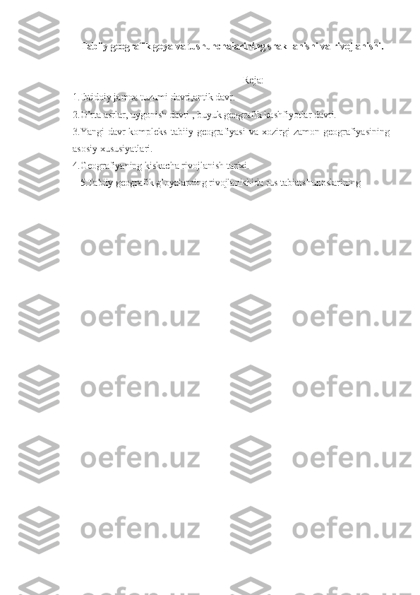Tabiiy geografik goya va tushunchalarining shakllanishi va rivojlanishi . 
                                                                           Reja:
1.Ibtidoiy jamoa tuzumi davri,antik davr.
2.O’rta asrlar, uygonish davri , buyuk geografik kashfiyotlar davri.
3.Yangi   davr-kompleks   tabiiy  geografiyasi   va  xozirgi  zamon   geografiyasining
asosiy xususiyatlari.
4.Geografiyaning kiskacha rivojlanish tarixi.
5.Tabiiy geografik g’oyalarning rivojlanishida rus tabiatshunoslarining  