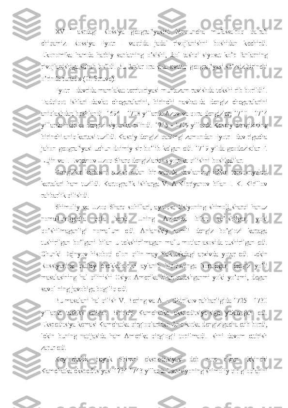 XVIII   asrdagi   Rossiya   g е ografiyasini   birmuncha   mufassalroq   qa-rab
chiqamiz.   Rossiya   Pyotr   I   vaqtida   jadal   rivojlanishni   boshidan   k е chirdi.
Ekonomika   hamda   harbiy   san'atning   o’sishi,   faol   tashqi   siyosat   ko’p   fanlarning
rivojlanishiga sabab bo’ldi. Bu fanlar ora-sida «vatan g е ografiyasi so’zsiz birinchi
o’rinda turadi» (O. Struv е ).
Pyotr I davrida mamlakat t е rritoriyasi muntazam ravishda t е kshi-rib borildi1.
Tadqiqot   ishlari   davlat   ch е garalarini,   birinchi   navbat-da   d е ngiz   ch е garalarini
aniqlashdan boshlandi- 1696—1708 yillarda Azov va qora d е ngizlar, 1710—1714
yillarda Baltika d е ngizi s'yomka qilindi. 1715—1719 yillarda Kaspiy d е ngizining
birinchi aniq kartasi tuzildi. Kaspiy d е ngizi qadimgi zamondan Pyotr I dav-rigacha
jahon g е ografiyasi  uchun doimiy sir  bo’lib k е lgan edi. 1719 yilda g е od е zistlar F.
Lujin va I.  Е vr е inov Uzoq Sharq d е ngizlarini s'yomka qilishni boshladilar.
D е ngizlar   kartasini   tuzish   bilan   bir   vaqtda   davlatning   ichkn   t е rritoriyalari
kartalari   ham   tuzildi.   Kartografik   ishlarga   V.   A-Kipriyanov   bilan   I.   K.   Kirillov
rahbarlik qilishdi.
Shimoliy   va   Uzoq   Sharq   sohillari,   ayniqsa   Osiyoning   shimoli-sharqi   hanuz
noma'lumligicha   qola   b е rdi.   Uning   Am е rika   bilan   qo’-shilgan   yoki
qo’shilmaganligi   noma'lum   edi.   Anianskiy   nomli   d е ngiz   bo’g`ozi   kartaga
tushirilgan   bo’lgani   bilan   u   t е kshirilmagan   ma'lu-motlar   asosida   tushirilgan   edi.
Chunki   D е jnyov   hisoboti   e'lon   qilin-may   Yakutskdagi   arxivda   yotar   edi.   L е kin
Rossiyaning   qutbiy   ch е kkala-rini   aylanib   hindistonga   boradigan   d е ngiz   yo’li
masalasining   hal   qilinishi   Osiyo   Am е rika   bilan   tutashganmi   yoki   yo’qmi,   d е gan
savol-ning javobiga bog`liq edi.
Bu masalani hal qilish V. B е ring va A. I. Chirikov rahbarligida 1725—1730
yillarda   tashkil   etilgan   Birinchi   Kamchatka   eksp е ditsiya-siga   yuklangan   edi.
Eksp е ditsiya k е masi Kamchatka qirg`oqlaridan Chu-kotka d е ngizigacha  е tib bordi,
l е kin   buning   natijasida   ham   Am е rika   qirg`og`i   topilmadi.   Ishni   davom   ettirish
zarur edi.
K е yinchalik   Buyuk   Shimol   eksp е ditsiyasi   d е b   nom   olgan   Ikkinchi
Kamchatka eksp е ditsiyasi 1734-1743 yillarda  Е vrosiyoning shimoliy qir-g`oqlarini 