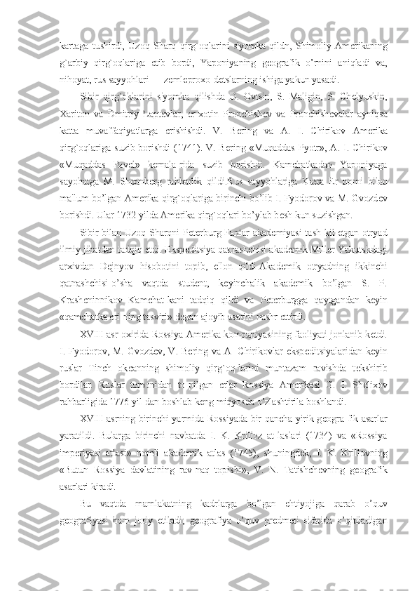 kartaga   tushirdi,   Uzoq   Sharq   qirg`oqlarini   s'yomka   qildn,   Shimoliy   Am е rikaning
g`arbiy   qirg`oqlariga   е tib   bordi,   Yaponiyaning   g е ografik   o’rnini   aniqladi   va,
nihoyat, rus sayyohlari — z е ml е proxo-d е tslarning ishiga yakun yasadi.
Sibir   qirg`oklarini   s'yomka   qilishda   D.   Ovtsin,   S.   Maligin,   S.   Ch е lyuskin,
Xariton   va   Dmitriy   Lapt е vlar,   er-xotin   Pronchish е v   va   Pronchish е valar   ayniqsa
katta   muvaffaqiyatlarga   erishishdi.   V.   B е ring   va   A.   I.   Chirikov   Am е rika
qirg`oqlariga  suzib borishdi  (1741). V. B е ring «Muqaddas  Pyotr», A. I. Chirikov
«Muqaddas   Pav е l»   k е mala-rida   suzib   borishdi.   Kamchatkadan   Yaponiyaga
sayohatga   M.   Shpanb е rg   rahbarlik   qildi.Rus   sayyohlariga   Katta   Е r   nomi   bilan
ma'lum bo’lgan Am е rika qirg`oqlariga birinchi bo’lib I. Fyodorov va M. Gvozd е v
borishdi. Ular 1732 yilda Am е rika qirg`oqlari bo’ylab b е sh kun suzishgan.
Sibir bilan Uzoq Sharqni P е t е rburg Fanlar akad е miyasi tash-kil etgan otryad
ilmiy jihatdan tadqiq etdi. Eksp е ditsiya qatnashchisi akad е mik Mill е r Yakutskdagi
arxivdan   D е jnyov   hisobotini   topib,   e'lon   qildi-Akad е mik   otryadning   ikkinchi
qatnashchisi-o’sha   vaqtda   stud е nt,   k е yinchalik   akad е mik   bo’lgan   S.   P.
Krash е ninnikov   Kamchat-kani   tadqiq   qildi   va   P е t е rburgga   qaytgandan   k е yin
«qamchatka  е ri-ning tasviri» d е gan ajoyib asarini nashr ettirdi.
XVIII asr oxirida Rossiya-Am е rika kompaniyasining faoliyati jonlanib k е tdi.
I. Fyodorov, M. Gvozd е v, V. B е ring va A-  Chirikovlar eksp е ditsiyalaridan k е yin
ruslar   Tinch   ok е anning   shimoliy   qirg`oq-larini   muntazam   ravishda   t е kshirib
bordilar.   Ruslar   tomonidan   to-pilgan   е rlar   Rossiya   Am е rikasi   G.   I.   Sh е lixov
rahbarligida 1776 yil-dan boshlab k е ng miqyosda o’zlashtirila boshlandi.
XVIII asrning birinchi yarmida Rossiyada bir qancha yirik g е ogra-fik asarlar
yaratildi.   Bularga   birinchi   navbatda   I.   K.   Krilloz   at-laslari   (1734)   va   «Rossiya
imp е riyasi   atlasi»   nomli   akad е mik   atlas   (1745),   shuningd е k,   I.   K.   Krillovning
«Butun   Rossiya   davlatining   rav-naq   topishi»,   V.   N.   Tatishch е vning   g е ografik
asarlari kiradi.
Bu   vaqtda   mamlakatning   kadrlarga   bo’lgan   ehtiyojiga   qarab   o’quv
g е ografiyasi   ham   joriy   etiladi;   g е ografiya   o’quv   pr е dm е ti   sifatida   o’qitiladigan 