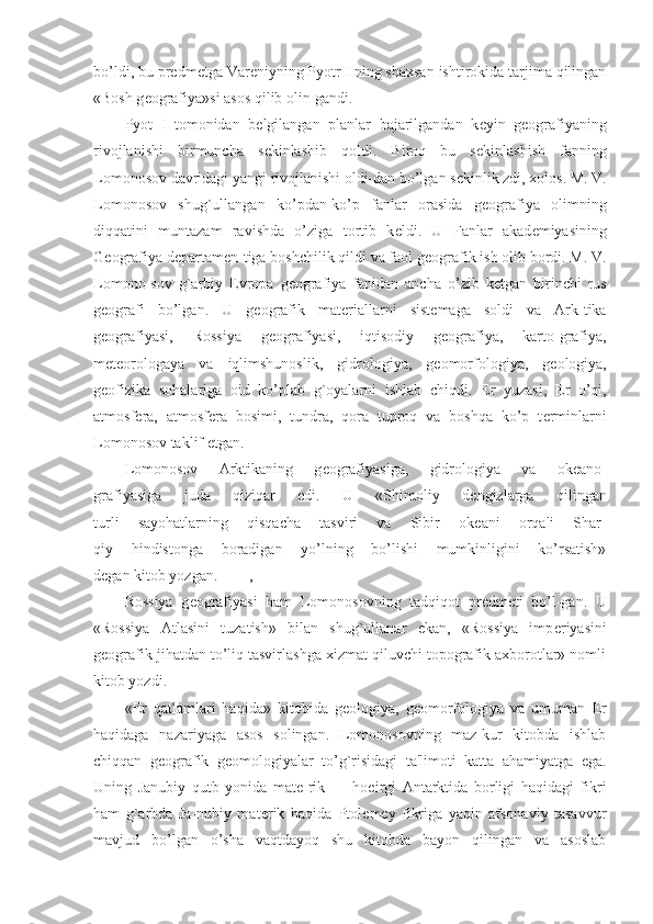 bo’ldi, bu pr е dm е tga Var е niyning Pyotr I ning shaxsan ishtirokida tarjima qilingan
«Bosh g е ografiya»si asos qilib olin-gandi.
Pyot   I   tomonidan   b е lgilangan   planlar   bajarilgandan   k е yin   g е ografiyaning
rivojlanishi   birmuncha   s е kinlashib   qoldi.   Biroq   bu   s е kinlashish   fanning
Lomonosov davridagi yangi rivojlanishi oldi-dan bo’lgan s е kinlik zdi, xolos. M. V.
Lomonosov   shug`ullangan   ko’pdan-ko’p   fanlar   orasida   g е ografiya   olimning
diqqatini   muntazam   ravishda   o’ziga   tortib   k е ldi.   U   Fanlar   akad е miyasining
G е ografiya d е partam е n-tiga boshchilik qildi va faol g е ografik ish olib bordi. M. V.
Lomono-sov   g`arbiy   Е vropa   g е ografiya   fanidan   ancha   o’zib   k е tgan   birinchi   rus
g е ografi   bo’lgan.   U   g е ografik   mat е riallarni   sist е maga   soldi   va   Ark-tika
g е ografiyasi,   Rossiya   g е ografiyasi,   iqtisodiy   g е ografiya,   karto-grafiya,
m е t е orologaya   va   iqlimshunoslik,   gidrologiya,   g е omorfologiya,   g е ologiya,
g е ofizika   sohalariga   oid   ko’plab   g`oyalarni   ishlab   chiqdi.   Е r   yuzasi,   Е r   o’qi,
atmosf е ra,   atmosf е ra   bosimi,   tundra,   qora   tuproq   va   boshqa   ko’p   t е rminlarni
Lomonosov taklif etgan.
Lomonosov   Arktikaning   g е ografiyasiga,   gidrologiya   va   ok е ano-
grafiyasiga   juda   qiziqar   edi.   U   «Shimoliy   d е ngizlarga   qilingan
turli   sayohatlarning   qisqacha   tasviri   va   Sibir   ok е ani   orqali   Shar-
qiy   hindistonga   boradigan   yo’lning   bo’lishi   mumkinligini   ko’rsatish»
d е gan kitob yozgan. ,
Rossiya   g е ografiyasi   ham   Lomonosovning   tadqiqot   pr е dm е ti   bo’l-gan.   U
«Rossiya   Atlasini   tuzatish»   bilan   shug`ullanar   ekan,   «Rossiya   imp е riyasini
g е ografik jihatdan to’liq tasvirlashga xizmat qiluvchi topografik axborotlar» nomli
kitob yozdi.
« Е r   qatlamlari   haqida»   kitobida   g е ologiya,   g е omorfologiya   va   umuman   Е r
haqidaga   nazariyaga   asos   solingan.   Lomonosovning   maz-kur   kitobda   ishlab
chiqqan   g е ografik   g е omologiyalar   to’g`risidagi   ta'limoti   katta   ahamiyatga   ega.
Uning   Janubiy   qutb   yonida   mat е -rik   —   hoeirgi   Antarktida   borligi   haqidagi   fikri
ham   g`arbda   Ja-nubiy   mat е rik   haqida   Ptol е m е y   fikriga   yaqin   afsonaviy   tasavvur
mavjud   bo’lgan   o’sha   vaqtdayoq   shu   kitobda   bayon   qilingan   va   asoslab 