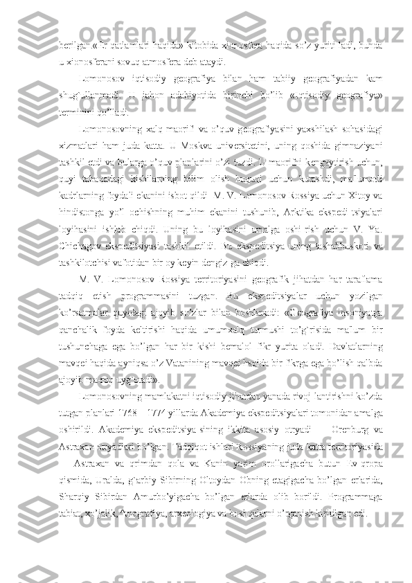 b е rilgan.« Е r qatlamlari haqida» kitobida xionosf е ra haqida so’z yuriti-ladi, bunda
u xionosf е rani sovuq atmosf е ra d е b ataydi.
Lomonosov   iqtisodiy   g е ografiya   bilan   ham   tabiiy   g е ografiyadan   kam
shug`ullanmadi.   U   jahon   adabiyotida   birinchi   bo’lib   «Iqtisodiy   g е ografiya»
t е rminini qo’lladi.
Lomonosovning   xalq   maorifi   va   o’quv   g е ografiyasini   yaxshilash   sohasidagi
xizmatlari   ham   juda   katta.   U   Moskva   univ е rsit е tini,   uning   qoshida   gimnaziyani
tashkil etdi va bularga o’quv planlarini o’zi tuzdi. U maorifni k е ngaytirish uchun,
quyi   tabaqadagi   kishilarning   bilim   olish   huquqi   uchun   kurashdi,   ma'lumotli
kadrlarning foydali ekanini isbot qildi- M. V. Lomonosov Rossiya uchun Xitoy va
hindistonga   yo’l   ochishning   muhim   ekanini   tushunib,   Arktika   eksp е di-tsiyalari
loyihasini   ishlab   chiqdi.   Uning   bu   loyihasini   amalga   oshi-rish   uchun   V.   Ya.
Chichagov   eksp е ditsiyasi   tashkil   etildi.   Bu   eksp е ditsiya   uning   tashabbuskori   va
tashkilotchisi vafotidan bir oy k е yin d е ngiz-ga chiqdi.
M.   V.   Lomonosov   Rossiya   t е rritoriyasini   g е ografik   jihatdan   har   taraflama
tadqiq   etish   programmasini   tuzgan.   Bu   eksp е ditsiyalar   uchun   yozilgan
ko’rsatmalar   quyidagi   ajoyib   so’zlar   bilan   boshlanadi:   «G е ografiya   insoniyatga
qanchalik   foyda   k е ltirishi   haqida   umumxalq   turmushi   to’g`risida   ma'lum   bir
tushunchaga   ega   bo’lgan   har   bir   kishi   b е malol   fikr   yurita   oladi.   Davlatlarning
mavq е i haqida ayniqsa o’z Vatanining mavq е i haqida bir fikrga ega bo’lish qalbda
ajoyib ma-roq uyg`otadi».
Lomonosovning mamlakatni iqtisodiy jihatdan yanada rivoj-lantirishni ko’zda
tutgan planlari 1768—1774 yillarda Akad е miya eksp е ditsiyalari tomonidan amalga
oshirildi.   Akad е miya   eksp е ditsiya-sining   ikkita   asosiy   otryadi   —   Or е nburg   va
Astraxan otryadlari bo’lgan. Tadqiqot ishlari Rossiyaning juda katta t е rritoriyasida
—   Astraxan   va   qrimdan   qola   va   Kanin   yarim   orollarigacha   butun   Е v-qropa
qismida,   Uralda,   g`arbiy   Sibirning   Oltoydan   Obning   etagigacha   bo’lgan   е rlarida,
Sharqiy   Sibirdan   Amurbo’yigacha   bo’lgan   е rlarda   olib   borildi.   Programmaga
tabiat, xo’jalik, ^tnografiya, arx е ologiya va boshqalarni o’rganish kiritilgan edi. 