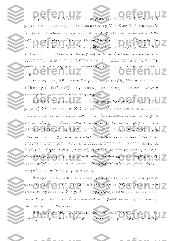 Otryadlarga P- S. Pallas bilan I. I. L е pyoxin boshchilik qilish-di. K е yinchalik
yirik olimlar bo’lib  е tishgan N. Ya. Oz е r е tskovskiy, V- F. Zu е v, N. P. Richkov o’z
faoliyatlarini shu   е rda boshlaganlar. P. S. Pallas ayniqsa mashhur tabiatshunos va
sayyoh   —   qomuschi   bo’lgan.   U   g е ografiya,   g е ologiya,   zoologiya,   botanika,
iqlimshunoslik,   etnogra-fiyaga,   shuningd е k,   tilshunoslik   taryxiga   katta   hissa
qo’shdi.   Olim   hodisalar   bilan   sababiy   bog`lanishlar   o’rtasidagi   aloqalarga   ko’p
e'tibor   b е rdi.   Pallas   bilim   doirasining   k е ngligi   jihatidan   qomus-chini,   ishining
aniqligi jihatidan hozirgi zamon olimlarini eslatar edi. Pallas Gumbolddan oldinroq
o’tgan.
Shunday   qilib,   XVIII   asrda   ilmiy   tadqiqotlar   asosida,   birin-chidan,   fanlar
diff е r е ntsiyasi   (bo’linishi)   ro’y   b е radi,   ikkinchidan,   tabiatdagi   umumiy
qonuniyatlarni tushuntirishga intilish yuzaga k е ladi.
XIX   asrda   Е r   yuzasini   tadqiq   qilish   va   g е ografiyaning   rivojla-nishi   (1871
yilgacha).   XVIII   asr   oxiri   va   XIX   asr   boshlari   ilg`or   mam-lakatlarda   kapitalizm
g`alaba   qilgan   va   qaror   topgan   davr   bo’ldi.   Fabrika-zavod   sanoati   hamda   yirik
qishloq   xo’jaligi         o’sadi.   Tovar   ishlab   chiqarishi   sanoat   xam   ashyosini   ham,
qishloq   xo’jaligi   xom   ashyosini   ham   talab   etadi.   Bu   hol   mat е riklarni   ham,
ok е anlarni ham ilmiy jihatdan tadqiq etishni muqarrar taqozo qiladi. Tovar ishlab
chiqa-rishi   jahon   bozorini   vujudga   k е ltiradi.   Jahonni   bo’lib   olish   ni-hoyasiga   е ta
boshlaydi.   T е l е graf,   parovoz,   paroxod,   avtomobil   va   niho-yat,   samolyot   o’zaro
aloqalarni   yaxshilaydi   va   t е zlashtiradi,   tadqiqotchilar   sayohatini   е ngillashtiradi.
Jahon   xo’jaligi   jahon   mamlakatlari   o’rtasidagi   aloqalar   va   jahon   siyosati
g е ografianing rivojlanishiga yordam b е radi.
Adabiyot,   san'at,   barcha   sohalardagi   ilmiy   tadqiqot   ishlari   m е to-di   yanada
yuqori darajaga ko’tariladi. Klassik falsafa oliy daraja-ga  е tadi. Marksizm va ilmiy
dial е ktika paydo bo’ladi. Ximiya fani-ning yutuqlari jonsiz va jonli tabiat birligini
tushunishga   imkon   b е radi.   Ana   shular   asosida   Е r   yuzasi   tabiatining   bir   butunligi
haqi-dagi ta'limot rivojlanadi.
XIX asrda ilg`or mamlak-atlarda g е ografik jamiyatlar tashkil eti-ladi; 1821 yil
Parijda,   1828   yil   B е rlinda,   1830   yil   Londonda,   1845   yil   Rossiyada   g е ografiya 