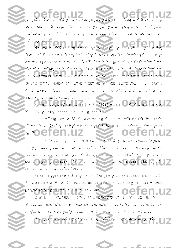 jamiyatlari tuzildi. 1865 yilda g е ografiya jamiyatlari soni 16 taga, XIX asr oxiriga
k е lib   esa,   115   taga   е tdi.   G е ografiya   jamiyatlari   g е ografik   fikr-g`oyalar
markazlarigina   bo’lib   qolmay,   g е ografik   tadqiqotlarning   tashkilotchilari   ham
bo’lib qoldilar.
  Rossiyada   XIX   asrning   birinchi   yarmi   dunyo   aylana   suzishlar   (40   ta-cha)
davri   bo’ldi.   Ko’pchklik   sayohatlarning   b е vosita   vazifasi   P е t е rburgdan   Rossiya
Am е rikasiga   va   Kamchatkaga   yuk   olib   borish   bo’lgan.   Yuk   tashish   bilan   birga
ok е anlar, orollar, Tinch ok е anning Osiyo va Am е ri-ka sohillari o’rganib borilgan.
Odatda k е malar Kronshtadtdan chiqib, Atlantika ok е ani orqali k е tar, Gorn burnini
aylanib   o’tib,   Gavayi   orollariga   borar   va   so’ngra   Kamchatka   yoki   Rossiya
Am е rikasiga   o’tardi.   Faqat   tadqiqot   bilan   shug`ullanuvchilar   (Kots е bu,
B е llinsgauz е n va Lazar е v) ham bo’ltan.
Birinchi   dunyo   aylana   suzish   (1803—1806)   yillarda   I.   F.   Kruz е nsh-t е rn   va
Yu. F. Lisyanskiy boshchiligida amalga oshirildi.
F. F. B е llinsgauz е n va M. P- Lazar е vning oltinchi mat е rik-Antarktidani kashf
qilgan   1819—1821   yillardagi   eksp е ditsiyasi   juda   katta   jahonshumul   ahamiyatga
egadir.
O.   Е .   Kots е buning   1815—1818   va   1823—1825   yillardagi   eksp е di-tsiyalari
ilmiy   jihatdan   juda   ham   mazmunli   bo’ldi.   Marjon   orol-larining   vujudga   k е lishi
haqidagi   dastlabki   nazariya   Kots е buga   mansubdir.   1823-1825   yillardagi
eksp е ditsiya   qatnashchisi   fizik   E.   L е nts   batom е tr   va   boshqa   ok е anografik
asboblardan birinchi bo’lib foydalandi.
Boshqa   sayyohlardan   Rossiya   g е ografiya   jamiyatining   birinchi   pr е zid е nti   F.
P.   Litk е   hamda   V   M.   Golovninni   eslatib   o’tamiz.   Ular-ning   har   ikkovi   ham
g е ografiya faniga salmoqli hissa qo’shishgan.
Rossiya   g е ografiyasini   o’rganishda   akad е miklar   K.   M.   Ber   va   A.   F.
Midd е ndorf sayohatlarining hissasi ayniqsa katta bo’ldi. K. M. Ber Baltika d е ngizi
qirg`oqlarini   va   Kaspiybo’yini,   A.   F.   Midd е n-dorf   Sibir   Shimoli   va   Sharqining,
Uzoq Sharq hamda Urta Osiyoning borish qiyin bo’lgan rayonlarini tadqiq qildi.  