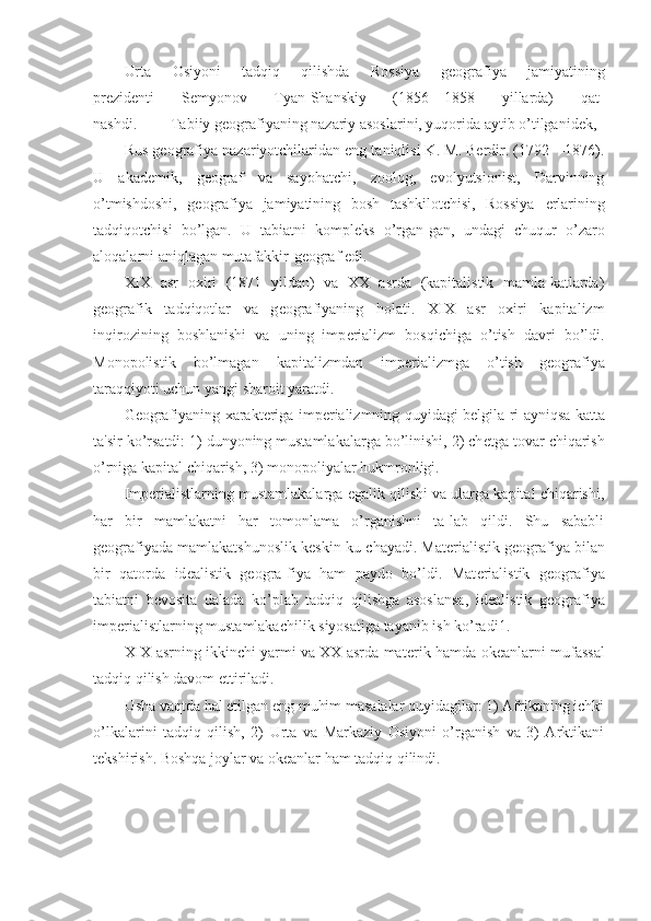 Urta   Osiyoni   tadqiq   qilishda   Rossiya   g е ografiya   jamiyatining
pr е zid е nti   S е myonov   Tyan-Shanskiy   (1856—1858   yillarda)   qat-
nashdi. Tabiiy g е ografiyaning nazariy asoslarini, yuqorida aytib o’tilganid е k, 
Rus g е ografiya nazariyotchilaridan eng taniqlisi K. M. Berdir. (1792—1876).
U   akad е mik,   g е ograf   va   sayohatchi,   zoolog,   evolyutsionist,   Darvinning
o’tmishdoshi,   g е ografiya   jamiyatining   bosh   tashkilotchisi,   Rossiya   е rlarining
tadqiqotchisi   bo’lgan.   U   tabiatni   kompl е ks   o’rgan-gan,   undagi   chuqur   o’zaro
aloqalarni aniqlagan mutafakkir-g е ograf edi.
XIX   asr   oxiri   (1871   yildan)   va   XX   asrda   (kapitalistik   mamla-katlarda)
g е ografik   tadqiqotlar   va   g е ografiyaning   holati.   XIX   asr   oxiri   kapitalizm
inqirozining   boshlanishi   va   uning   imp е rializm   bosqichiga   o’tish   davri   bo’ldi.
Monopolistik   bo’lmagan   kapitalizmdan   imp е rializmga   o’tish   g е ografiya
taraqqiyoti uchun yangi sharoit yaratdi.
G е ografiyaning xarakt е riga imp е rializmning quyidagi b е lgila-ri ayniqsa katta
ta'sir ko’rsatdi: 1) dunyoning mustamlakalarga bo’linishi, 2) ch е tga tovar chiqarish
o’rniga kapital chiqarish, 3) monopoliyalar hukmronligi.
Imp е rialistlarning mustamlakalarga egalik qilishi va ularga kapital chiqarishi,
har   bir   mamlakatni   har   tomonlama   o’rganishni   ta-lab   qildi.   Shu   sababli
g е ografiyada mamlakatshunoslik k е skin ku-chayadi. Mat е rialistik g е ografiya bilan
bir   qatorda   id е alistik   g е ogra-fiya   ham   paydo   bo’ldi.   Mat е rialistik   g е ografiya
tabiatni   b е vosita   dalada   ko’plab   tadqiq   qilishga   asoslansa,   id е alistik   g е ografiya
imp е rialistlarning mustamlakachilik siyosatiga tayanib ish ko’radi1.
XIX asrning ikkinchi yarmi va XX asrda mat е rik hamda ok е anlarni mufassal
tadqiq qilish davom ettiriladi.
Usha vaqtda hal etilgan eng muhim masalalar quyidagilar: 1) Afrikaning ichki
o’lkalarini   tadqiq   qilish,   2)   Urta   va   Markaziy   Osiyoni   o’rganish   va   3)   Arktikani
t е kshirish. Boshqa joylar va ok е anlar ham tadqiq qilindi. 