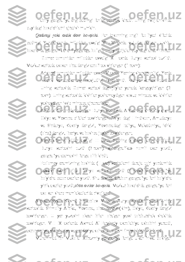   Tabiiy   geografiya   eng   qadimgi   fanlar   qatoriga   kiradi.   Uning   rivojlanishida
quyidagi bosqichlarni ajratish mumkin.
Qadimgi   yoki   antik   davr   bosqichi.   Fan   insonning   ongli   fao- liyati   sifatida
qadimgi   Yunonistonda   miloddan   awalgi   VI—V   asrda   vujudga   kelgan.   Ushbu
bosqichda geografik ahamiyatga  ega bo'lgan ilmiy natijalar quyidagilardan iborat:
—   Gomer   tomonidan   miloddan   avvalgi   XII   asrda   Dunyo   xaritasi   tuzildi.
Mazkur xaritada asosan o'rta dengiz atrofi tas- virlangan (1-rasm):
— Aristotel tomonidan miloddan avval IV asrda Yerning sharsimonligi, Yerda
issiqlik   mintaqalarning   mavjudligi   isbot- landi.   Dunyo   xaritasi   tuzildi.
Uning   xaritasida   Gomer   xaritasi- dagi   joylar   yanada   kengaytirilgan   (2-
rasm). Uning xaritasida   kishilar yashamaydigan sovuq mintaqa va kishilar
yashaydigan  issiq mintaqa ajratratilgan.
— Aristotel tomonidan tuzilgan Dunyo xaritasida Afrikaning   shimoliy qismi,
Osiyo va Yevropa qifalari tasvirlangan. Osiyo- dagi  Hindiston, Amudaryo
va   Sirdaryo,   Kaspiy   dengizi,   Yevropadagi   Italiya,   Makedoniya,   ichki
(o'rta) dengiz, Iberiya va boshqa joylar tasvirlangan;
— Yerotosfen   miloddan   awalgi   III   asrda   Yerning   o'lcham   larini   aniqladi,
Dunyo   xaritasini   tuzdi   (3-rasm).   «Geografika»   nomli   asar   yozdi,
geografiya atamasini fanga olib kirdi;
— Ptolomey   eramizning   boshida   (II   asr)   xaritalarni   daraja   to'ri   yordamida
tuzishni   ixtiro   qildi.   Dunyo   xaritasini   tuzdi   (4- rasm)   va   geografiya
bo'yicha qator asarlar yozdi. Shu davrda  Strabon geografiya fani bo'yicha
yirik asarlar yozdi; o'rta asrlar bosqichi.   Mazkur bosqichda geografiya fani
aso- san sharq mamlakatlarida rivojlandi.
Aleksandriyalik   Kosma   Indikoplov   IV   asrda   Dunyo   xarita sini   tuzdi.   Uning
xaritasida   Shimoliy   Afrika,   Yevropa,   o'rta   dengiz   (Rim),   Osiyo,   Kaspiy   dengizi
tasvirlangan.   U   yer   yuzasini   okean   bilan   o'ralgan   yassi   to'rtburchak   shaklida
tasvirlagan.   VIII- IX   asrlarda   Axmad   Al-Farg'oniy   astrolabiya   asbobini   yaratdi,
astronomiya, gidrologiya va geodeziya sohasida muhim ilmiy  ishlar olib bordi.
Muhammad   ibn   Muso   al   Xorazmiy   geografiya   faniga   ulkan   hissa   qo'shgan 