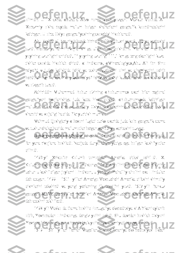 olimdir.   U   IX   asrda   «Surat-al-Arz»   nomli   kitob   yozgan.   Mazkur   kitobda   Al-
Xorazmiy   o'sha   paytda   ma'lum   boigan   shaharlarni   geografik   koordinatalarini
keltirgan. U o'rta Osiyo geografiyasining asoschisi hisoblanadi.
Abu Rayhon al-Beruniy jahonda birinchi bo'lib globusni yasadi,  Dunyo xaritasini
tuzdi.   Geodeziya   fanini   rivojlanishi- ga   ulkan   hissa   qo'shdi.   U   Yer   shari   meridian
yoyining uzunligini aniqladi, 1° yoyning uzunligi 111,1 km.ga teng ekanligini kuza-
tishlar   asosida   hisoblab   chiqdi.   «Hindiston»,   «Mineralogiya»,Abu   Ali   ibn   Sino
relyefni   vujudga   kelishida   ichki   va   tashqi   kuchlarni   o'mi   va   ahamiyatini   ochib
berdi. Uning fikricha Yer  yuzasi relyefi ichki va tashqi kuchlar ta'sirida shakllanib
va o'zgarib turadi.
Zahiriddin   Muhammad   Bobur   o'zining   «Boburnoma»   asari   bilan   regional
geografiyani   rivojlanishiga   juda   katta   hissa   qo'shdi.   «Boburnoma»da   keltirilgan
ma'lumotlar   asosida   o'rta   va   Janubiy   Osiyo   davlatlarining   o'rta   asrlardagi   tabiiy
sharoiti va xo'jaligi  haqida fikr yuritish mumkin.
Mahmud   Qoshg'ariy   «Devoni   lug'ati   turk»  asarida   juda   ko'p   geografik   atama
va tushunchalar haqida ma'lumotlar bergan va  Dunyo xaritasini tuzgan.
Buyuk geografik kashflyotlar bosqichi.   Ushbu bosqichdan boshlab Yevropada
fan yana rivojlana boshladi. Natijada dunyo   ahamiyatiga   ega   bo'lgan   kashfiyotlar
qilindi.
1492-yil   Xristofor   Kolumb   tomonidan   Amerika   qit'asi   ochil- di.   X.
Kolumbning   asosiy   maqsadi   Hindistonga   dengiz   yo'lini ochish   bo'lgan.   Shuning
uchun u kashf qilgan joylarni Hindiston,  u yerdagi  mahalliy aholini  esa Hindular
deb atagan. 1499—   1501 -yillari Amerigo Vespuchchi Amerika qifasini shimoliy
qismlarini   tekshirdi   va   yangi   yerlarning   ilk   tavsifini   yozdi.   1507- yili   fransuz
geografi   M.   Valdzemyuller   materikni   Amerigo   Vespuchchi   sharafiga   Amerika
deb atashni taklif etdi.
1498-yili Vasko-da-Gama boshliq Portugaliya ekspeditsiya- si Afrikani aylanib
o'tib,  Yevropadan   Hindistonga   dengiz   yoiini   ochdi.   Shu   davrdan   boshlab   Osiyoni
Yevropa bilan bog'lagan  «Buyuk ipak yoiining» ahamiyati pasaya boshladi.
1519—1521   -yillari   Fernan   Magellan   boshliq   Ispaniya   eks- peditsiyasi   okean 