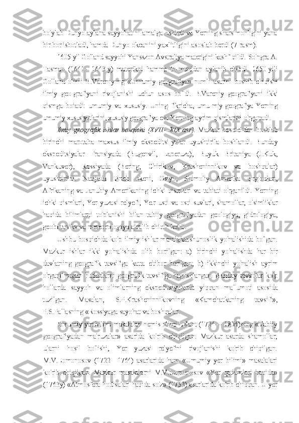 bo'ylab Dunyo aylana sayyohatini amalga   oshirdi va Yerning sharsimonligini yana
bir bor isbotladi, hamda  Dunyo okeanini yaxlitligini asoslab berdi (7-rasm).
1605-yil Golland sayyohi Yansszon Avstraliya materigini kashf  qildi. So'ngra A.
Tasman   (1641—1643-y)   materikni   hamma   to-monidan   aylanib   chiqdi.   1650-yili
Golland   olimi   B.Vareniynng   «Umumiy   geografiya»   nomli   asarini   bosilib   chiqishi
ilmiy   geo-grafiyani   rivojlanishi   uchun   asos   bo'ldi.   B.Vareniy   geografiyani   ikki
qismga   boiadi:   umumiy   va   xususiy.   Uning   fikricha,   umu- miy geografiya Yerning
umumiy xususiyatlarini, xususiy geografiya  esa Yerning ayrim qismlarini o'rganadi.
Ilmiy geografik ishlar bosqichi  (XVII—XIX asr).   Mazkur   bosqichdan boshlab
birinchi   marotaba   maxsus   ilmiy   ekspeditsi- yalar   uyushtirila   boshlandi.   Bunday
ekspeditsiyalar   Fransiyada   (Bugenvil,   Laperuza),   Buyuk   Britaniya   (J.Kuk,
Vankuver),   Rossiyada   (Bering,   Chirikov,   Krasheninnikov   va   boshqalar)
uyushtirildi.   Natijada   Tinch   okeni,   Osiyo,   Shimoliy   Amerika   qirg'oqlari,
Afrikaning   va   Janubiy   Amerikaning   ichki   qismlari   va   tabiati   o'rganildi.   Yerning
ichki   qismlari,   Yer   yuzasi   relyefi,   Ye.r   usti   va   osti   suvlari,   shamollar,   o'simliklar
haqida   bilimlarni   to'planishi   bilan   tabiiy   geografiyadan   geologiya,   gidrologiya,
geobotanika va meteorologiya ajralib chiqib ketdi.
Ushbu bosqichda ko'p ilmiy ishlar mamlakatshunoslik   yo'nalishida bo'lgan.
Mazkur   ishlar   ikki   yo'nalishda   olib   boril gan:   a)   birinchi   yo'nalishda   har   bir
davlatning   geografik   tavsifiga   katta   e'tibor   berilgan;   b)   ikkinchi   yo'nalish   ayrim
o'rganilmagan   hududlarni   geografik   tavsifiga   bag'ishlangan.   Bunday   tavsiflar   ko'p
hollarda   sayyoh   va   olimlarning   ekspeditsiyalarda   yiqqan   ma'lumoti   asosida
tuzilgan.   Masalan,   S.P.Krasheninnikovning   «Kamchatkaning   tavsifi»,
P.S.Pallasning «Rossiyaga sayohat va boshqalar.
Umumiy yer bilimi masalalari nemis olimi LKant (1724—  1804)ning «Tabiiy
geografiyadan   ma'ruzalar»   asarida   ko'rib   chiqilgan.   Mazkur   asarda   shamollar,
ularni   hosil   bo'lishi,   Yer   yuzasi   relyefini   rivojlanishi   ko'rib   chiqilgan.
M.V.Lomonosov   (1722—1764)   asarlarida   ham   «Umumiy   yer   bilimi»   masalalari
ko'rib   chiqilgan.   Mazkur   masalalarni   M.V.Lomonosov   «Yer   qatlamlari   haqida»
(1763y) «Atmosfera hodisalari haqida so'z»  (1753) asarlarida ko'rib chiqqan. U yer 