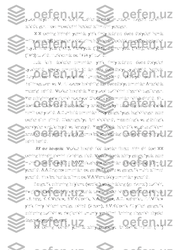 yuzasi   relyefi   ichki   va   tashqi   kuchlar   ta'sirida   muntazam   o'zgarib   turishini
ta'kidla- gan. Havo massalarini harakati ta'limotini yaratgan.
XIX   asrning   birinchi   yarmida   yirik   ilmiy-tadqiqot   ekspe- ditsiyalari   hamda
milliy geografiya jamiyatlari tashkil qilina bosh-landi. Dastlabki geografiya jamiyatlari
Buyuk   Britaniyada   (1830),   Fransiyada   (1846),   Germaniyada   (1826),   Rossiyada
(1845) tu- zildi. Turkistonda esa 1898-yil tuzildi.
Juda   ko'p   davlatlar   tomonidan   yirik   ilmiy-tadqiqot   ekspe- ditsiyalari
uyushtirildi.   Rossiya   tomonidan   50   dan   ortiq   ekspeditsiya   uyushtirildi.   Natijada
Dunyo   okeani   haqida   yangi   ma'- lumotlar   to'plandi.   1821-yili   esa   F.   F.
Bellinsgauzen  va  M. P. Lazarev boshchiligidagi ekspeditsiya tomonidan Antarktida
materigi ochildi. Mazkur  bosqichda Yer yuzasi  tuzilishini   o'rganish tugallangan.
Yer qobig'ining rivojlanish nazariyasi Charlz Layel tomonidan ishlab chiqildi. Shu
davrda   Ch.Darvin   tomonidan   «Tabiiy   tanlanish   tufayli   turlarning   kelib   chiqishi»
nomli asar yozildi. A.Gumboldt tomonidan ilmiy geografiyaga  bag'ishlangan qator
asarlar   e'lon   qilindi.   Okeanografiya   fani   shakllandi,   meteorologik   va   gidrologik
stansiyalar   soni   ko'paydi   va   kengaydi.   Yer   yuzasida   balandlik   va   chuqurliklami
tarqalish   qonuniyatlari aniqlandi. Atmosfera va okeandagi harakatlarning   mohiyati
ochib berildi.
  XX   asr   bosqichi.   Mazkur   bosqich   ikki   davrdan   iborat:   Birin- chi   davr   XX
asrning birinchi qismini o'z ichiga oladi. Mazkur   davrda tabiiy geografiyada qator
muhim   ta'limotlar   yaratildi.   V.V.Dokuchayev   tomonidan   tabiat   zonalligi   ta'limoti
yaratildi.   A.A.Grigorev tomonidan esa geografik qobiq va geografik muhit   ta'limoti
yaratildi. Biosfera haqida ta'limot esa V.A.Vernadskiy  tomonidan yaratildi.
Geografik qobiqning bo'ylama (vertikal)  va ko'ndalang (go- rizontal)  tuzilishi,
rivojlanishi   va   tarkibiy   qismlari   haqida   tu- shunchalar   ishlab   chiqildi.   Bu   sohada
L.S.Berg,   K.K.Markov,   S.V.Kalesnik,   N.A.Solnsev,   A.G.Isachenko,   F.F.Milkov
yirik   ilmiy   ishlarni   amalga   oshirdi   (9-rasm),   S.V.Kalesnik   40-yillari   geografik
qobiqning   tuzilishi   va   rivojlanishi   umumiy   yer   bilimi   fanining   o'rganish   obyekti
degan g'oyani olg'a surdi
XX   asrning   ikkinchi   yarmida   tabiiy   geografiya   fan-texnika   inqilobi   (FTI) 