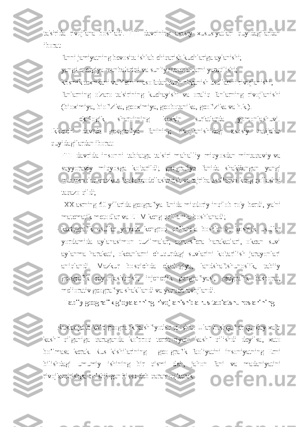 ta'sirida   rivojlana   boshladi.   FTI   davrining   asosiy   xususiyatlari   quyidagilardan
iborat:
— fanni jamiyatning bevosita ishlab chiqarish kuchlariga aylanishi;
— yangi energiya manbalarini va sun'iy materiallarni yara tilishi;
— kosmik texnikani va Yerni masofadan turib o'rganish usul larini rivojlanishi;
— fanlarning   o'zaro   ta'sirining   kuchayishi   va   oraliq   fanlar ning   rivojlanishi
(bioximiya, biofizika, geoximiya, geobotani ka, geofizika va h.k.).
— ekologik   sharoitning   keskin   sur'atlarda   yomonlashuvi.
Ikkinchi   davrda   geografiya   fanining   rivojlanishidagi   asosiy   natijalar
quyidagilardan iborat:
— FTI   davrida   insonni   tabiatga   ta'siri   mahalliy   miqyosdan   mintaqaviy   va
sayyoraviy   miqyosga   ko'tarildi;   geografiya   fanida   shakllangan   yangi
muammolar mazkur  fanda modellashtirish va tajriba usullarini keng qollashni
taqazo  qildi;
—   XX asrning 60-yillarida geografiya fanida miqdoriy inqilob   ro'y   berdi,   ya'ni
matematik metodlar va EHM keng qo'llanila  boshlanadi;
— kartografik   usullar   yanada   kengroq   qo'llanila   boshlandi;   kosmik   usullar
yordamida   aylanasimon   tuzilmalar,   at mosfera   harakatlari,   okean   suvi
aylanma   harakati,   okeanlarni   chuqurdagi   suvlarini   ko'tarilish   jarayonlari
aniqlandi.   Mazkur   bosqichda   ekologiya,   landshaftshunoslik,   tabiiy
geografik   ra yonlashtirish,   injenerlik   geografiyasi,   geografik   bashorat,
meliorativ geografiya shakllandi va yanada rivojlandi.
Tabiiy geografik g’oyalarning rivojlanishida rus tabiatshunoslarining 
Ruslar juda ko’p g е ografik kashfiyotlar qilishdi. Ular boshqa har qanday xalq
kashf   qilganiga   qaraganda   ko’proq   t е rritoriyani   kashf   qilishdi   d е yilsa,   xato
bo’lmasa   k е rak.   Rus   kishilarining   -   g е o-grafik   faoliyatini   insoniyatning   Е rni
bilishdagi   umumiy   ishining   bir   qismi   d е b,   jahon   fani   va   madaniyatini
rivojlantirishga qo’shil-gan hissa d е b qaramoq k е rak. 