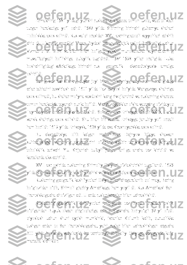 Е rmakning 1581 yildagi yurishi ruslarning sharqqa tomon uzoq, vaqt to’xtab
turgan   harakatiga   yo’l   ochdi.   1587   yilda   Sibirning   birinchi   gub е rnya   shahari
Tobolskka asos solindi. Rus xalqi orasidan XVII asrning atoqli sayyohlari   е tishib
chiq-di.   Ularning   mardligi   Vatan   foydasi   uchun,   k е lajak   avlod   farovonligi   uchun
xizmat   qildi.   Sibir   xalqlari   bilan   bo’lgan   yaxshi   munosabatlar   sayohatlarning
muvaffaqiyatli   bo’lishiga   qulaylik   tug`dirdi.   1584-1598   yillar   oraligida   Luka
boshchiligidagi   «Arktikaga   birinchi   rus       g е ografik       eksp е ditsiyasi»     amalga
oshirildi.
Uning   vazifasi   Obning   quyar   joyi   bilan   Е nis е yniyg   quyi   oqimi   oraligidagi
е rlar  tabiatini  tasvirlash  edi. 1601 yilda Taz  daryosi  bo’yida Mangaz е ya shahriga
asos solinadi, bu shahar mo’yna savdosini k е ng rivojlantirdi va ruslarning sharqqa
tomon harakatida tayanch punkt bo’ldi. Mangaz е yaliklar o’sha vaqtning o’zidayoq
Taymir   yarim   orolini   aylanib   o’tishdi.   So’ngra   ular   Е nis е yga   chiqib   k е lib,   Turu-
xansk   shahriga   asos   solishdi.   Shu   bilan   bir   vaqtda   Е nis е yga   janubiy   yo’l   orqali
ham borildi: 1619 yilda  Е nis е ysk, 1628 yilda esa Krasnoyarskka asos solindi.
Bu   eksp е ditsiya   olib   k е lgan   ma'lumotlar   D е jnyov   bilaya   shaxsan
suhbatlashgan   va   uning   aytganlarini   o’zining   «Sibir   tarixi»   asa-riga   kiritgan
tobolsklik   tarixchi   Yu.   Krijanich   tufayli   jahon   fani-ga   ancha   t е z   kiritildi   va
kartalarda aks ettirildi.
XVII   asr   oxirida   ruslarning   Shimoliy   Osiyoni   o’zlashtirishi   tugallandi.   1695
yilda Kamchatkada uning kashfiyotchisi va «egasi» Atlasov sayohat qildi.
Ruslarning g е ografik kashfiyotlari Osiyo bilan ch е garalanib qol-may, B е ring
bo’g`ozidan   o’tib,   Shimoli-g`arbiy   Am е rikaga   ham   yoyil-di.   Rus   Am е rikasi   San-
Frantsiskogacha cho’zilgan edi. U  е rda ruslar ispanlar bilan uchrashishdi.
Ruslarning   g е ografik   kashfiyotlari   nihoyatda   t е z   bordi.   Uraldan   oshib
o’tilgandan   Buyuk   ok е an   qirg`oqlariga   е tib   borilguncha   bor-yo’g`i   57   yil   o’tdi.
qiyoslash   uchun   shuni   aytish   mumkinki,   ispanlar   Kolumb   k е lib,   quruqlikka
tushgan   е rdan   to   San-Frantsiskogacha,   ya'ni   ruslar   bilan   uchrashishgan   е rgacha
300   yilda   borishdi,   vaholanki,   bu   t е rritoriya   Shimoliy   Osiyoga   qaraganda   ko’p
martaba kichikdir. 