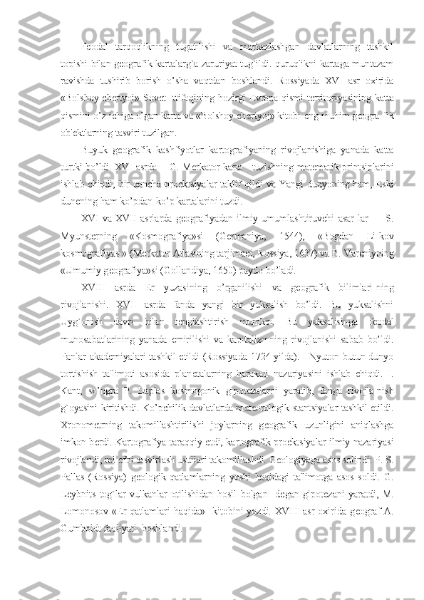 F е odal   tarqoqlikning   tugatilishi   va   markazlashgan   davlatlarning   tashkil
topishi bilan g е ografik kartalarg`a zaruriyat tug`ildi. quruqlikni kartaga muntazam
ravishda   tushirib   borish   o’sha   vaqtdan   boshlandi.   Rossiyada   XVI   asr   oxirida
«Bolshoy ch е rtyoj»-Sov е t Ittifoqining hozirgi   Е vropa qismi t е rritoriyasining katta
qismini o’z ichiga olgan karta va «Bolshoy ch е rtyoj» kitobi-eng muhim g е ogra-fik
ob' е ktlarning tasviri tuzilgan.
Buyuk   g е ografik   kashfiyotlar   kartografiyaning   rivojlanishiga   yanada   katta
turtki bo’ldi. XVI asrda       G. M е rkator karta     tuzishning mat е matik printsiplarini
ishlab chiqdi, bir qancha pro е ktsiyalar taklif qildi va Yangi  dunyoning ham, Eski
dun е ning ham ko’pdan-ko’p kartalarini tuzdi.
XVI   va   XVII   asrlarda   g е ografiyadan   ilmiy   umumlashtiruvchi   asar-lar   —   S.
Myunst е rning   «Kosmografiya»si   (G е rmaniya,   1544),   «Bogdan   Li-kov
kosmografiyasi» (M е rkator Atlasining tarjima е i, Rossiya, 1637) va B. Var е niyning
«Umumiy g е ografiya»si (Gollandiya, 1650) paydo bo’ladi.
XVIII   asrda   Е r   yuzasining   o’rganilishi   va   g е ografik   bilimlari-ning
rivojlanishi.   XVII   asrda   fanda   yangi   bir   yuksalish   bo’ldi.   Bu   yuksalishni
Uyg`onish   davri   bilan   t е nglashtirish   mumkin.   Bu   yuksalish-ga   f е odal
munosabatlarining   yanada   е mirilishi   va   kapitalizmning   rivojlanishi   sabab   bo’ldi.
Fanlar akad е miyalari tashkil etildi (Rossiyada 1724 yilda). I Nyuton butun dunyo
tortishish   ta'limoti   asosida   plan е talarning   harakati   nazariyasini   ishlab   chiqdi.   I.
Kant,   so’ngra   P.   Laplas   kosmogonik   gipot е zalarni   yaratib,   fanga   rivojla-nish
g`oyasini kiritishdi. Ko’pchilik davlatlarda m е t е orologik stantsiyalar tashkil etildi.
Xronom е trning   takomillashtirilishi   joylarning   g е ografik   uzunligini   aniqlashga
imkon b е rdi. Kartografiya taraqqiy etdi, kartografik pro е ktsiyalar ilmiy nazariyasi
rivojlandi, r е l- е fni tasvirlash usullari takomillashdi. G е ologiyaga asos solindi: P. S.
Pallas   (Rossiya)   g е ologik   qatlamlarning   yoshi   haqidagi   ta'limotga   asos   soldi.   G.
L е ybnits   tog`lar   vulkanlar   otilishidan   hosil   bolgan-   d е gan   gipot е zani   yaratdi,   M.
Lomonosov  « Е r  qatlamlari  haqida»   kitobini  yozdi.  XVIII  asr  oxirida g е ograf   A.
Gumboldt faoliyati  boshlandi. 