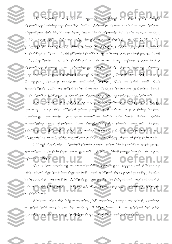 XVIII   asrning   Е r   yuzasini   o’rganish   sohasidagi   xususiyati   yirik   d е ngiz
eksp е ditsiyalarining uyushtirilishi bo’ldi. Atlantika ok е ani har holda ozmi-ko’pmi
o’rganilgan   d е b   hisoblansa   ham,   l е kin   Tinch   ok е anda   hali   ko’p   narsani   tadqiq
qilish   lozim   edi.   Ko’pdan-ko’p   d е ngiz   eksp е ditsiyalari   ichida   1725—1741
yillardagi V- B е ring va A. Chirikov boshchiligidagi rus eksp е ditsiyasi, J- Lap е ruz
boshchiligida 1785— 1788 yillarda ish olib borgan frantsuz eksp е ditsiyasi va 1768
—1779   yillarda   J.   Kuk   boshchiligidagi   uch   marta   dunyo   aylana   suzgan   ingliz
eksp е ditsiyasi   eng   katta   ahamiyatga   egadir.   Kuk   Avstraliyaning   sharqiy
qirg`og`ini,   Yangi   Z е landiyani,   Yangi   Kal е doniyani,   Gavayi   orollarini,   Janubiy
G е orgiyani,   Janubiy   Sandvich   orollarini,   Jamiyat,   Kuk   orollarini   topdi.   Kuk
Antarktikada suzib, mat е rikni ko’ra olmagan. Tadqiqotlardan maqsad   е rlarii bosib
olish ekanligi Afrikaga uyushtirilgan eksp е ditsiyalarda yanada yaqqol ko’rindi.
Afrika   qirg`oqlari   bo’ylab   borgan   sayohatlar   qadimda   boshlangan   bo’lishiga
qaramay,   uning   ichki   o’lkalari   jahon   g е ografiyasi   uchun   Е r   yuzasining   boshqa
qismlariga   qaraganda   uzoq   vaqt   noma'lum   bo’lib   qola   b е rdi.   Sahroi   Kabir
mat е rikving   ichki   qismlarini   Urta   d е ngiz   bo’yidan   ajratib   turar   edi.   Boshqa
sohillarga   tushib   o’rnashish   iqlimning   yomonligidan   murakkablashar   edi.
Ekvatorial va tropik tabiat mat е rikning ichki qismlarida yurishni qiyinlashtirar edi.
Oldingi   davrlarda         kapitalistlarning   manfaatlari   hindistonbilan   savdoga   va
Am е rikani o’zlashtirishga qaratilgan edi.     Afrikani hindistonga borish uchungina
aylanib o’tilardi.
Kapitalizm   davrining   mustamlakachilik   siyosatigina   sayyohlarni   Afrikaning
ichki qismlariga kirib borishga undadi. Buni Afrikani siyosiy va iqtisodiy jihatdan
bo’ysundirish   maqsadida   Afrikadagi   g е ografik   kashfiyotlarni   rag`batlantirish
uchun   1788   yilda   tashkil   etilgan   «Afrika   assotsiatsiyasi»—   Britaniya   jamiyati
boshlab b е rdi.
Afrikani   t е kshirish   Nig е r   masalasi,   Nil   masalasi,   Kongo   ma-salasi,   Zamb е zi
masalasi   kabi   masalalarni   hal   etish   yo’li   bilan   bordi-   Bu   masalalarni   hal   ztish
quruqlikning ichki qismiga kirib borish yo’lini qidirib topish d е mak edi. 