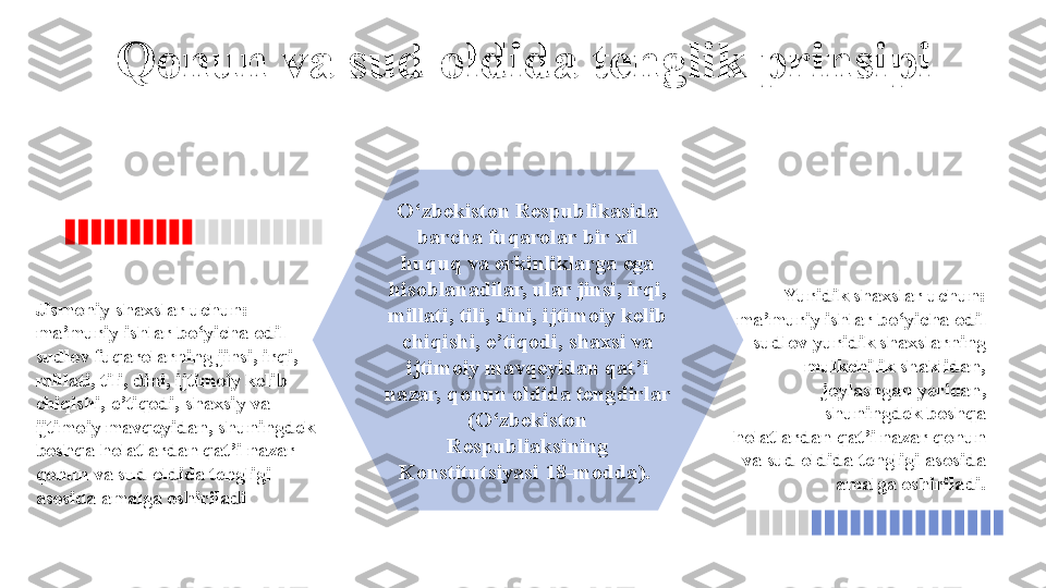 O‘zbekiston Respublikasida 
barcha fuqarolar bir xil 
huquq va erkinliklarga ega 
hisoblanadilar, ular jinsi, irqi, 
millati, tili, dini, ijtimoiy kelib 
chiqishi, e’tiqodi, shaxsi va 
ijtimoiy mavqeyidan qat’i 
nazar, qonun oldida tengdirlar 
(O‘zbekiston 
Respubliaksining 
Konstitutsiyasi 18-modda). Qonun va sud oldida tenglik prinsipi
Yuridik shaxslar uchun: 
ma’muriy ishlar bo‘yicha odil 
sudlov yuridik shaxslarning 
mulkchilik shaklidan, 
joylashgan yeridan, 
shuningdek boshqa 
holatlardan qat’i nazar qonun 
va sud oldida tengligi asosida 
amalga oshiriladi.Jismoniy shaxslar uchun: 
ma’muriy ishlar bo‘yicha odil 
sudlov fuqarolarning jinsi, irqi, 
millati, tili, dini, ijtimoiy kelib 
chiqishi, e’tiqodi, shaxsiy va 
ijtimoiy mavqeyidan, shuningdek 
boshqa holatlardan qat’i nazar 
qonun va sud oldida tengligi 
asosida amalga oshiriladi                      