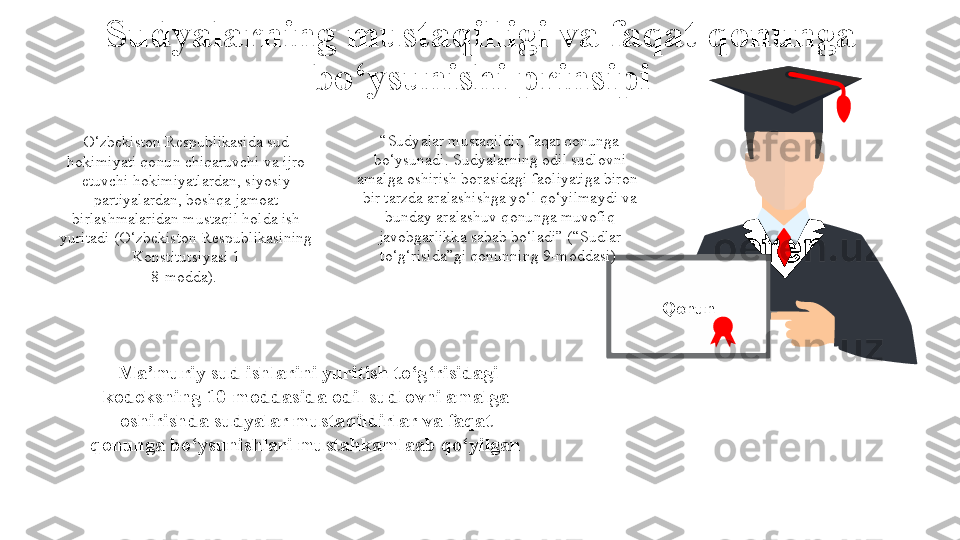 Sudyalarning mustaqilligi va faqat qonunga 
bo‘ysunishi  prinsipi
QonunO‘zbekiston Respublikasida sud 
hokimiyati qonun chiqaruvchi va ijro 
etuvchi hokimiyatlardan, siyosiy 
partiyalardan, boshqa jamoat 
birlashmalaridan mustaqil holda ish 
yuritadi  (O‘zbekiston Respublikasining 
Konstitutsiyasi 1
8-modda).  “ Sudyalar mustaqildir, faqat qonunga 
bo‘ysunadi. Sudyalarning odil sudlovni 
amalga oshirish borasidagi faoliyatiga biron-
bir tarzda aralashishga yo‘l qo‘yilmaydi va 
bunday aralashuv qonunga muvofiq 
javobgarlikka sabab bo‘ladi” ( “Sudlar 
to‘g‘risida”gi qonunning  9-moddasi) 
  Ma’muriy sud ishlarini yuritish to‘g‘risidagi 
kodeksning 10-moddasida odil sudlovni amalga 
oshirishda sudyalar mustaqildirlar va faqat 
qonunga bo‘ysunishlari mustahkamlaab qo‘yilgan 